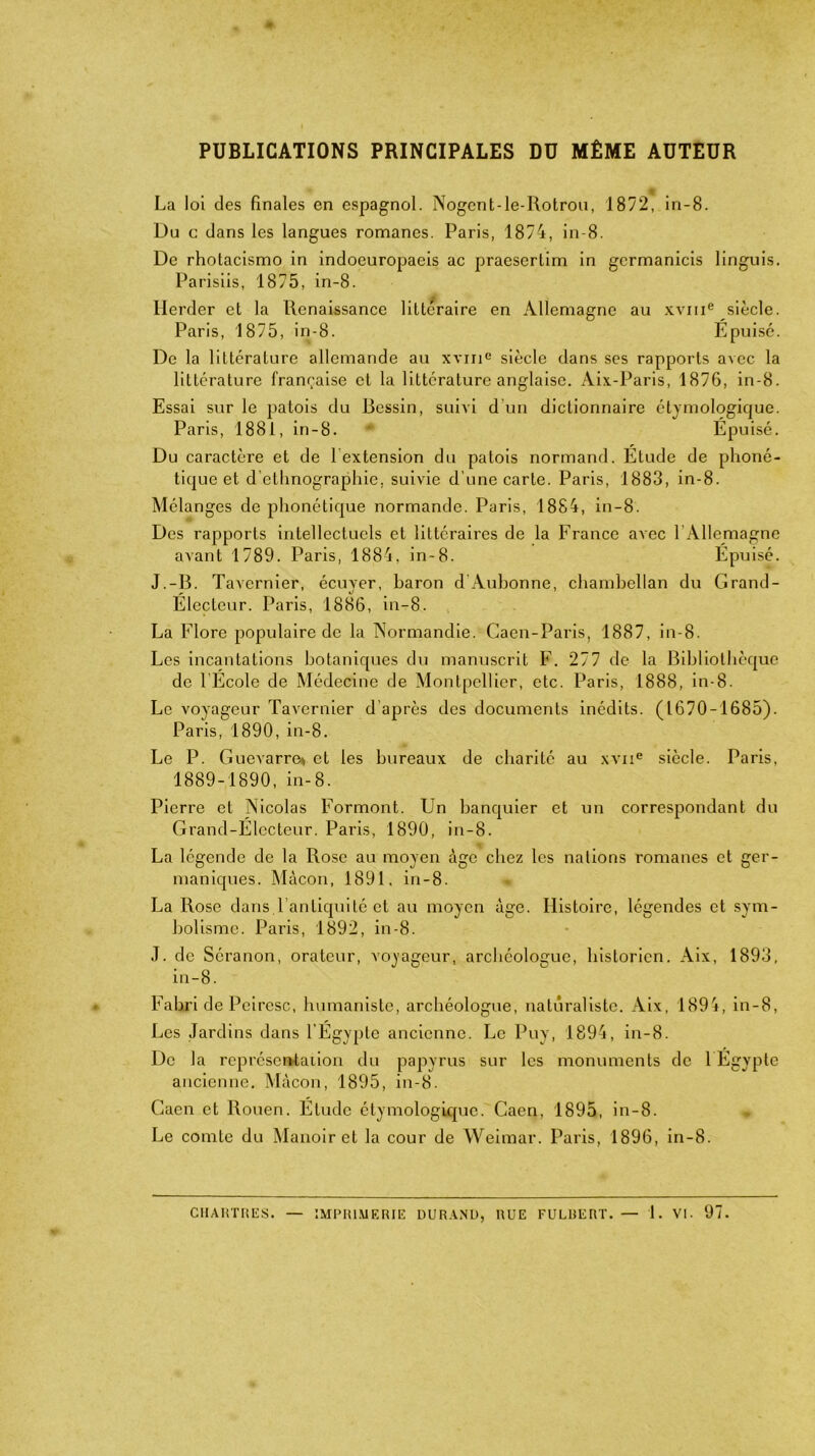 PUBLICATIONS PRINCIPALES DU MÊME AUTEUR t La loi des finales en espagnol. Nogent-le-Rotrou, 1872, in-8. Du e dans les langues romanes. Paris, 1874, in-8. De rhotacismo in indoeuropaeis ac praeserlim in gcrmanicis linguis. Parisiis, 1875, in-8. Ilerder et la Renaissance littéraire en Allemagne au xvme siècle. Paris, 1875, in-8. Epuisé. De la littérature allemande au xvme siècle dans ses rapports avec la littérature française et la littérature anglaise. Aix-Paris, 1876, in-8. Essai sur le patois du Ressin, suivi d’un dictionnaire étymologique. Paris, 1881, in-8. Épuisé. Du caractère et de 1 extension du patois normand. Étude de phoné- tique et d’ethnographie, suivie d’une carte. Paris, 1883, in-8. Mélanges de phonétique normande. Paris, 1884, in-8. Des rapports intellectuels et littéraires de la France avec l’Allemagne avant 1789. Paris, 1884, in-8. Épuisé. J.-B. Tavernier, écuyer, baron d Aubonne, chambellan du Grand- Électeur. Paris, 1886, in-8. La Flore populaire de la Normandie. Caen-Paris, 1887, in-8. Les incantations botaniques du manuscrit F. 277 de la Bibliothèque de l’École de Médecine de Montpellier, etc. Paris, 1888, in-8. Le voyageur Tavernier d’après des documents inédits. (1670-1685). Paris, 1890, in-8. Le P. Guevarre» et les bureaux de charité au xviie siècle. Paris, 1889-1890, in-8. Pierre et Nicolas Formont. Un banquier et un correspondant du Grand-Électeur. Paris, 1890, in-8. La légende de la Rose au moyen âge chez les nations romanes et ger- maniques. Mâcon, 1891. in-8. La Rose dans.l’antiquité et au moyen âge. Histoire, légendes et sym- bolisme. Paris, 1892, in-8. J. de Séranon, orateur, voyageur, archéologue, historien. Aix, 1893, in-8. Fabri de Peiresc, humaniste, archéologue, naturaliste. Aix, 1894, in-8, Les Jardins dans l'Égypte ancienne. Le Puy, 1894, in-8. De la représentation du papyrus sur les monuments de 1 Egypte ancienne. Mâcon, 1895, in-8. Caen et Rouen. Élude étymologique. Caen, 1895, in-8. Le comte du Manoir et la cour de Weimar. Paris, 1896, in-8. CHARTRES. — IMPRIMERIE DURAND, RUE FULBERT. — 1. VI. 97.