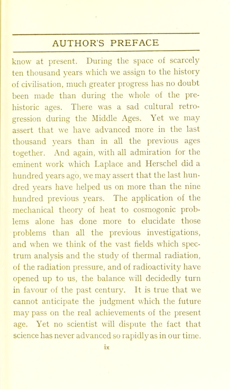 know at present. During the space of scarcely ten thousand years which we assign to the history of civilisation, much greater progress has no doubt been made than during the whole of the pre- historic ages. There was a sad cultural retro- gression during the Middle Ages. Yet we may assert that we have advanced more in the last thousand years than in all the previous ages together. And again, with all admiration for the eminent work which Laplace and Herschel did a hundred years ago, we may assert that the last hun- dred years have helped us on more than the nine hundred previous years. The application of the mechanical theory of heat to cosmogonic prob- lems alone has done more to elucidate those problems than all the previous investigations, and when we think of the vast fields which spec- trum analysis and the study of thermal radiation, of the radiation pressure, and of radioactivity have opened up to us, the balance will decidedly turn in favour of the past century. It is true that we cannot anticipate the judgment which the future may pass on the real achievements of the present age. Yet no scientist will dispute the fact that science has never advanced so rapidly as in our time.