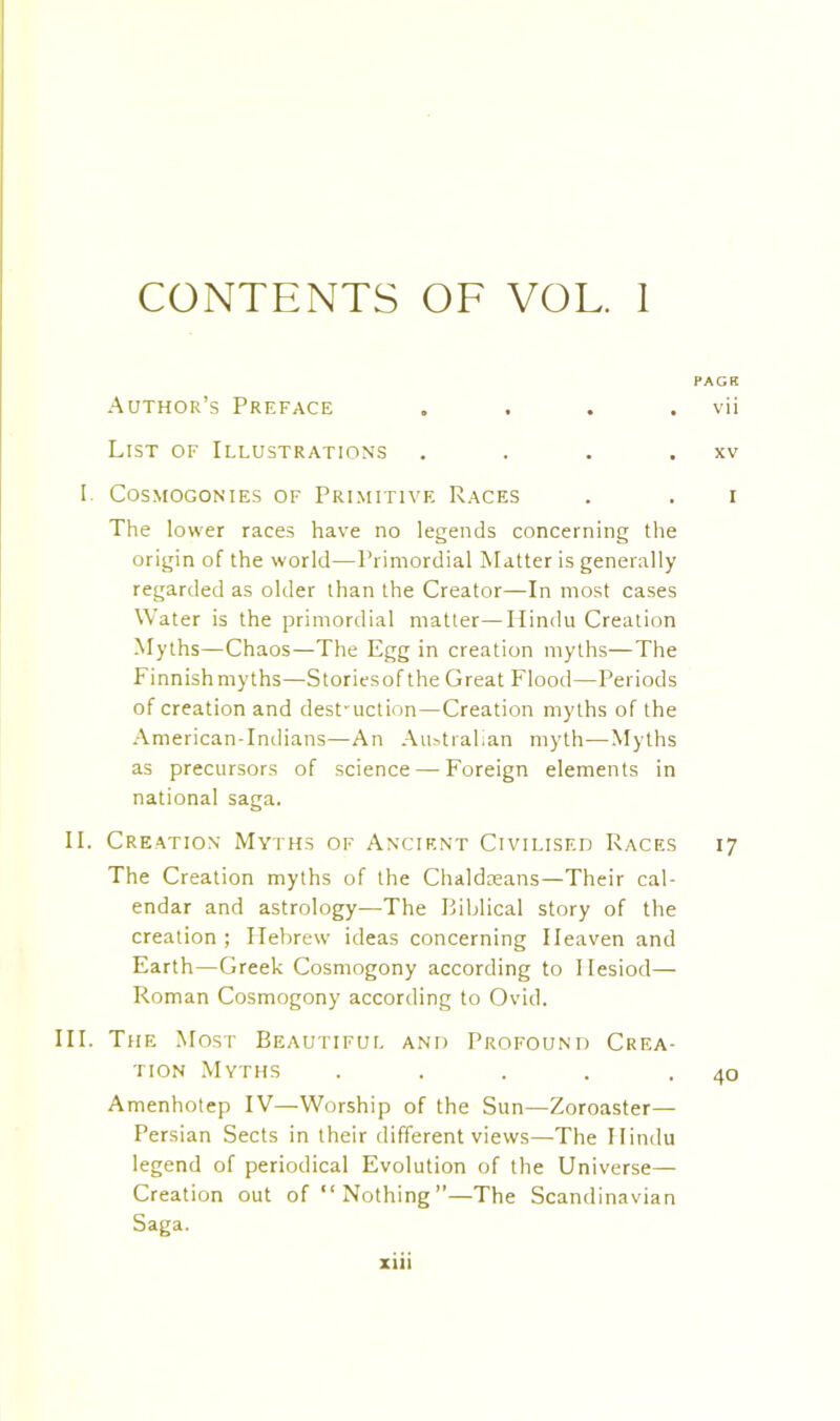 CONTENTS OF VOL. I PACK Author’s Preface . . . . vii List of Illustrations . . . . xv I Cosmogonies of Primitive Races . . i The lower races have no legends concerning the origin of the world—Primordial Matter is generally regarded as older than the Creator—In most cases Water is the primordial matter—Hindu Creation Myths—Chaos—The Egg in creation myths—The Finnish myths—Storiesofthe Great Flood—Periods of creation and dest-uction—Creation myths of the American-Indians—An Australian myth—Myths as precursors of science — Foreign elements in national saga. II. Creation Myths of Ancient Civilised Races 17 The Creation myths of the Chaldaeans—Their cal- endar and astrology—The Biblical story of the creation; Flebrew ideas concerning Heaven and Earth—Greek Cosmogony according to Hesiod— Roman Cosmogony according to Ovid. III. The Most Beautiful and Profound Crea- tion Myths . . . . .40 Amenhotep IV—Worship of the Sun—Zoroaster— Persian Sects in their different views—The Hindu legend of periodical Evolution of the Universe— Creation out of “Nothing”—The Scandinavian Saga.