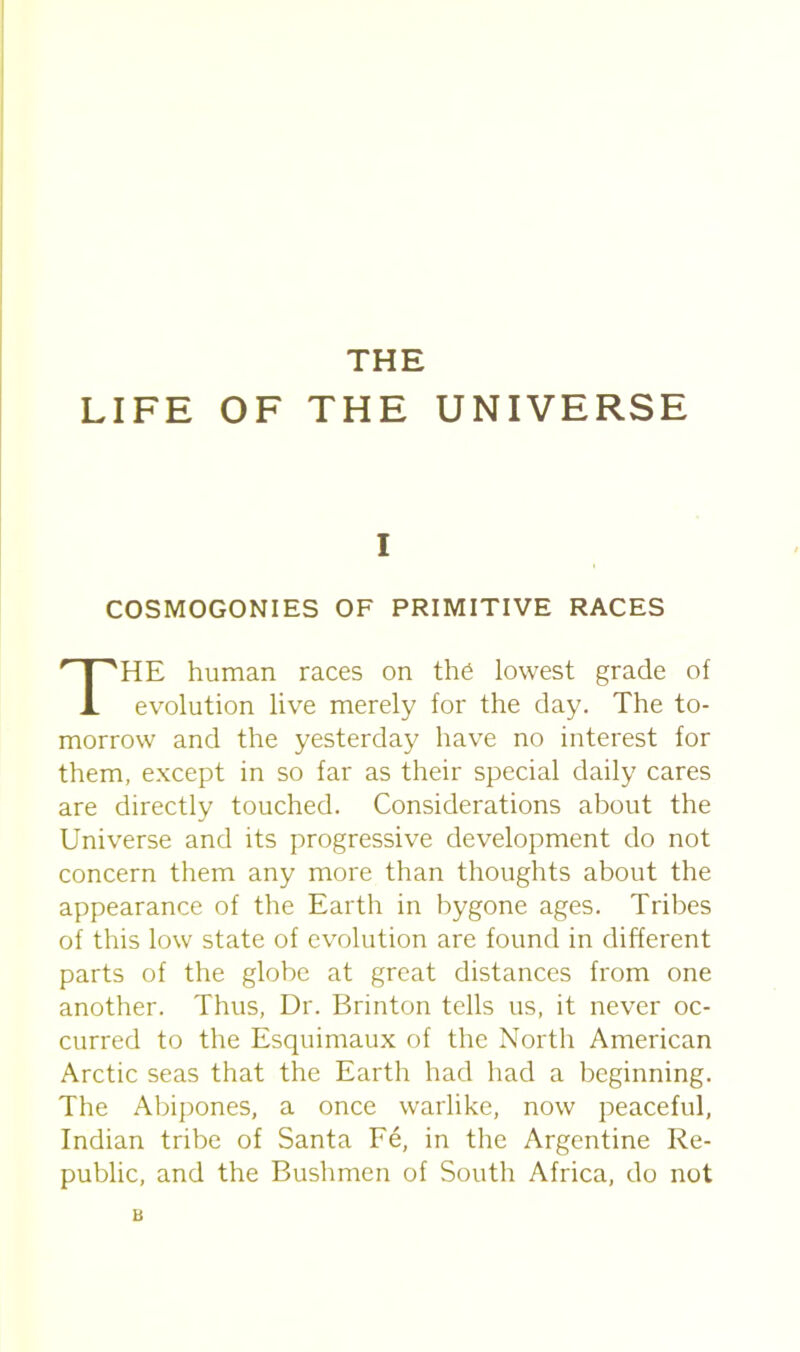 THE LIFE OF THE UNIVERSE COSMOGONIES OF PRIMITIVE RACES HE human races on the lowest grade of evolution live merely for the day. The to- morrow and the yesterday have no interest for them, except in so far as their special daily cares are directly touched. Considerations about the Universe and its progressive development do not concern them any more than thoughts about the appearance of the Earth in bygone ages. Tribes of this low state of evolution are found in different parts of the globe at great distances from one another. Thus, Dr. Brinton tells us, it never oc- curred to the Esquimaux of the North American Arctic seas that the Earth had had a beginning. The Abipones, a once warlike, now peaceful, Indian tribe of Santa Fe, in the Argentine Re- public, and the Bushmen of South Africa, do not I B