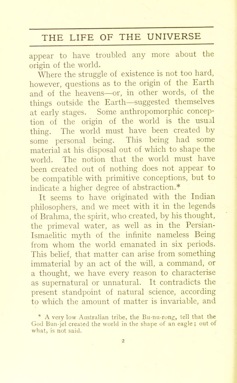 appear to have troubled any more about the origin of the world. Where the struggle of existence is not too hard, however, questions as to the origin of the Earth and of the heavens—or, in other words, of the things outside the Earth—suggested themselves at early stages. Some anthropomorphic concep- tion of the origin of the world is the usual thing. The world must have been created by some personal being. This being had some material at his disposal out of which to shape the world. The notion that the world must have been created out of nothing does not appear to be compatible with primitive conceptions, but to indicate a higher degree of abstraction.* It seems to have originated with the Indian philosophers, and we meet with it in the legends of Brahma, the spirit, who created, by his thought, the primeval water, as well as in the Persian- Ismaelitic myth of the infinite nameless Being from whom the world emanated in six periods. This belief, that matter can arise from something immaterial by an act of the will, a command, or a thought, we have every reason to characterise as supernatural or unnatural. It contradicts the present standpoint of natural science, according to which the amount of matter is invariable, and * A very low Australian tribe, the Bu-nu-rong, tell that the God Bun-jel created the world in the shape of an eagle; out of what, is not said.