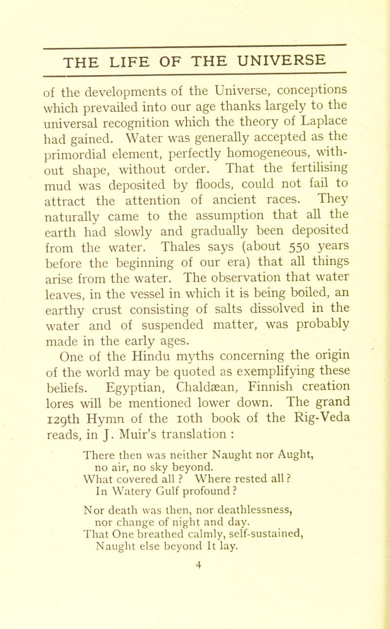 of the developments of the Universe, conceptions which prevailed into our age thanks largely to the universal recognition which the theory of Laplace had gained. Water was generally accepted as the primordial element, perfectly homogeneous, with- out shape, without order. That the fertilising mud was deposited by floods, could not fail to attract the attention of ancient races. They naturally came to the assumption that all the earth had slowly and gradually been deposited from the water. Thales says (about 550 years before the beginning of our era) that all things arise from the water. The observation that water leaves, in the vessel in which it is being boiled, an earthy crust consisting of salts dissolved in the water and of suspended matter, was probably made in the early ages. One of the Hindu myths concerning the origin of the world may be quoted as exemplifying these beliefs. Egyptian, Chaldaean, Finnish creation lores will be mentioned lower down. The grand 129th Hymn of the 10th book of the Rig-Veda reads, in J. Muir’s translation : There then was neither Naught nor Aught, no air, no sky beyond. What covered all ? Where rested all ? In Watery Gulf profound? Nor death was then, nor deathlessness, nor change of night and day. That One breathed calmly, self-sustained, Naught else beyond It lay.