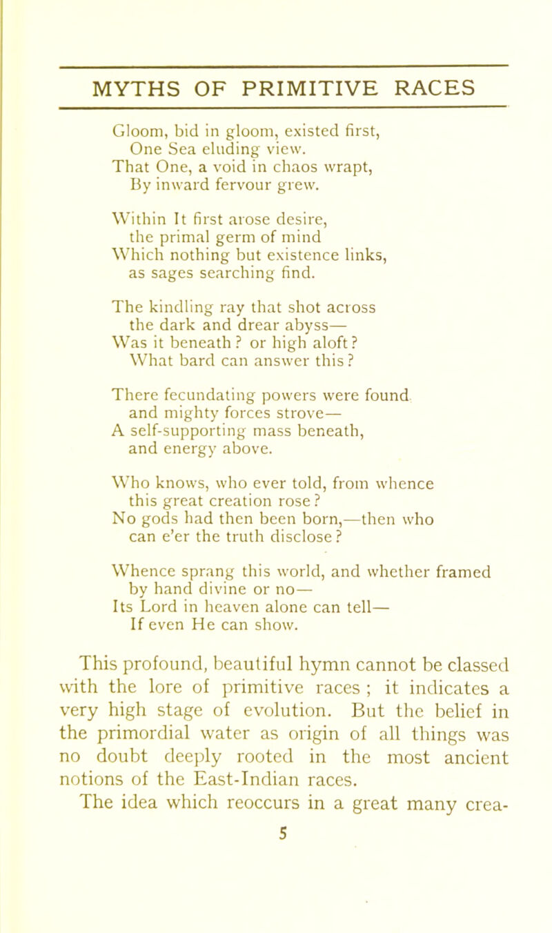 Gloom, bid in gloom, existed first, One Sea eluding view. That One, a void in chaos wrapt, By inward fervour grew. Within It first arose desire, the primal germ of mind Which nothing but existence links, as sages searching find. The kindling ray that shot across the dark and drear abyss— Was it beneath ? or high aloft? What bard can answer this? There fecundating powers were found and mighty forces strove— A self-supporting mass beneath, and energy above. Who knows, who ever told, from whence this great creation rose? No gods had then been born,—then who can e’er the truth disclose ? Whence sprang this world, and whether framed by hand divine or no— Its Lord in heaven alone can tell— If even He can show. This profound, beautiful hymn cannot be classed with the lore of primitive races ; it indicates a very high stage of evolution. But the belief in the primordial water as origin of all things was no doubt deeply rooted in the most ancient notions of the East-Indian races. The idea which reoccurs in a great many crea-