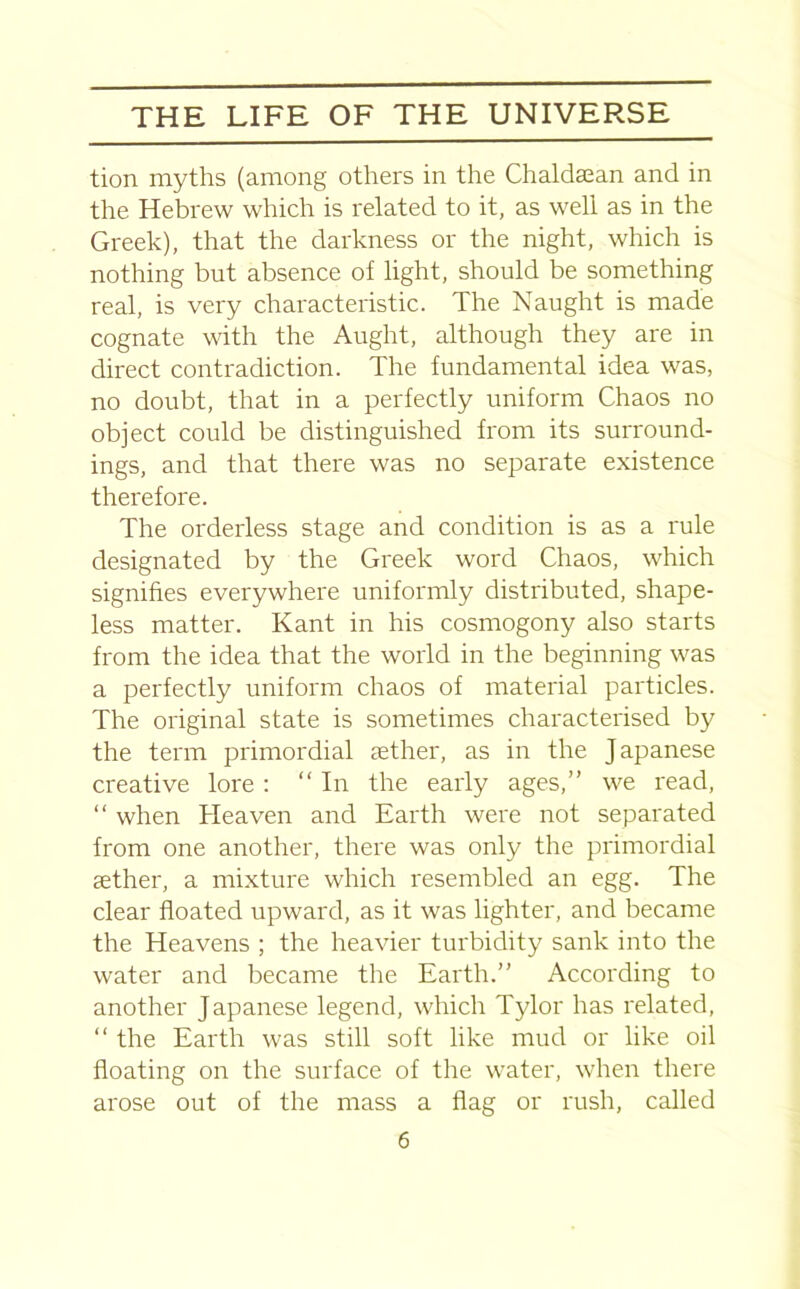 tion myths (among others in the Chaldsean and in the Hebrew which is related to it, as well as in the Greek), that the darkness or the night, which is nothing but absence of light, should be something real, is very characteristic. The Naught is made cognate with the Aught, although they are in direct contradiction. The fundamental idea was, no doubt, that in a perfectly uniform Chaos no object could be distinguished from its surround- ings, and that there was no separate existence therefore. The orderless stage and condition is as a rule designated by the Greek word Chaos, which signifies everywhere uniformly distributed, shape- less matter. Kant in his cosmogony also starts from the idea that the world in the beginning was a perfectly uniform chaos of material particles. The original state is sometimes characterised by the term primordial sether, as in the Japanese creative lore : “ In the early ages,” we read, “ when Heaven and Earth were not separated from one another, there was only the primordial sether, a mixture which resembled an egg. The clear floated upward, as it was lighter, and became the Heavens ; the heavier turbidity sank into the water and became the Earth.” According to another Japanese legend, which Tylor has related, “ the Earth was still soft like mud or like oil floating on the surface of the water, when there arose out of the mass a flag or rush, called