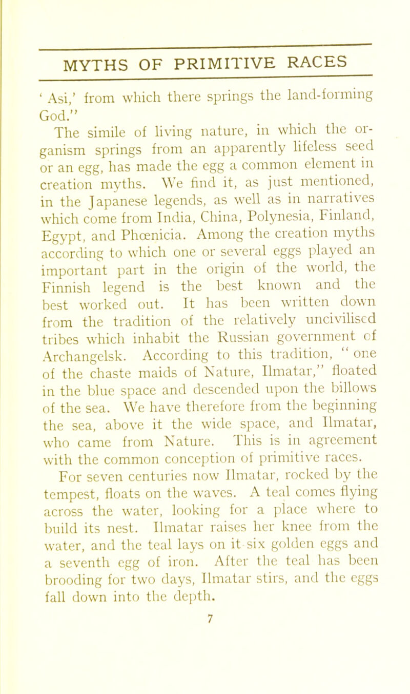 ‘ Asi,’ from which there springs the land-forming God.” The simile of living nature, in which the or- ganism springs from an apparently lifeless seed or an egg, has made the egg a common element in creation myths. We find it, as just mentioned, in the Japanese legends, as well as in narratives which come from India, China, Polynesia, Finland, Egypt, and Phoenicia. Among the creation myths according to which one or several eggs played an important part in the origin of the world, the Finnish legend is the best known and the best worked out. It has been written down from the tradition of the relatively uncivilised tribes which inhabit the Russian government of Archangelsk. According to this tradition, one of the chaste maids of Nature, Ilmatar,’ floated in the blue space and descended upon the billows of the sea. We have therefore from the beginning the sea, above it the wide space, and Ilmatar, who came from Nature. This is in agreement with the common conception of primitive races. For seven centuries now Ilmatar, rocked by the tempest, floats on the waves. A teal comes flying across the water, looking for a place where to build its nest. Ilmatar raises her knee from the water, and the teal lays on it six golden eggs and a seventh egg of iron. After the teal has been brooding for two days, Ilmatar stirs, and the eggs fall down into the depth.