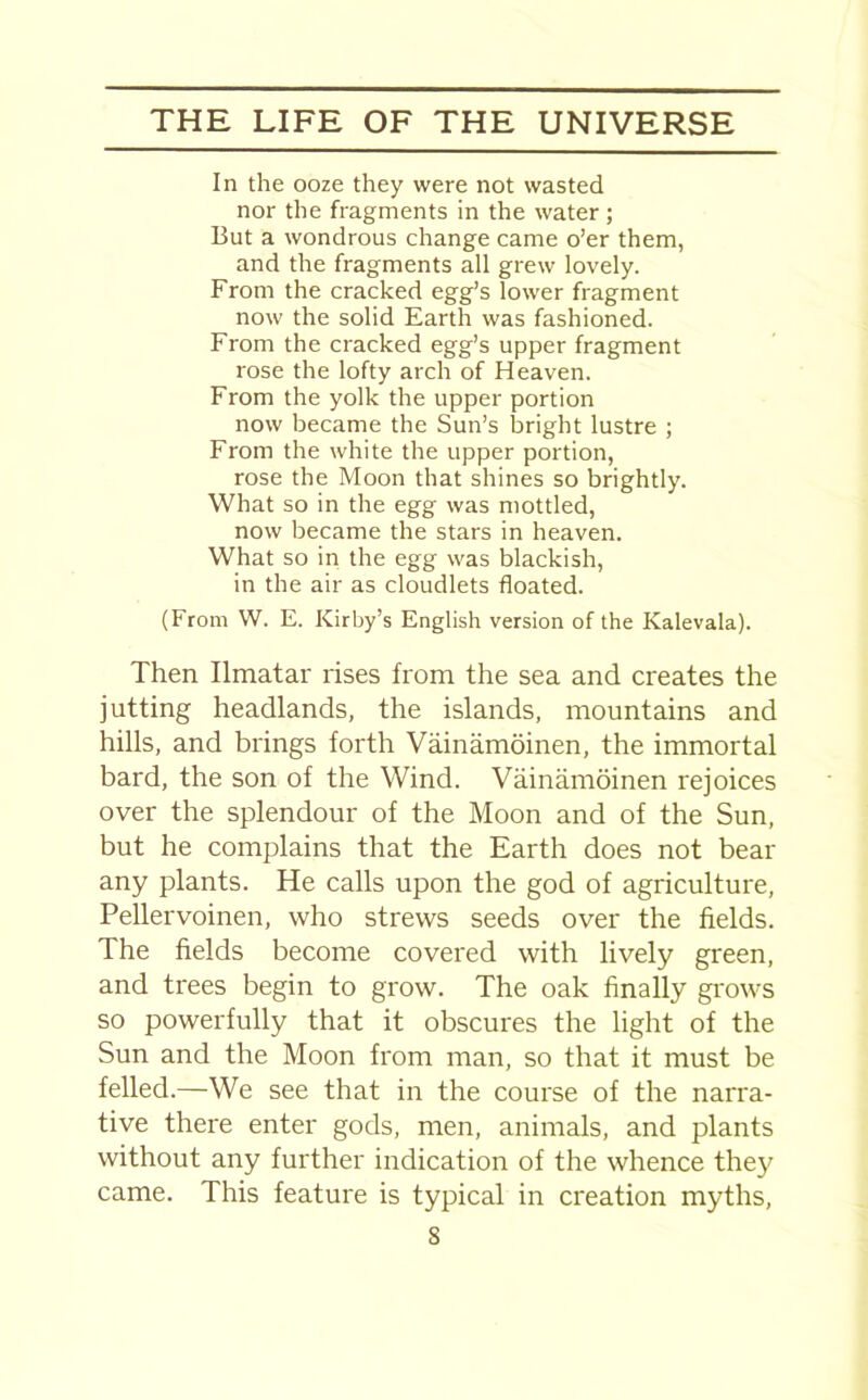 In the ooze they were not wasted nor the fragments in the water; But a wondrous change came o’er them, and the fragments all grew lovely. From the cracked egg’s lower fragment now the solid Earth was fashioned. From the cracked egg’s upper fragment rose the lofty arch of Heaven. From the yolk the upper portion now became the Sun’s bright lustre ; From the white the upper portion, rose the Moon that shines so brightly. What so in the egg was mottled, now became the stars in heaven. What so in the egg was blackish, in the air as cloudlets floated. (From W. E. Kirby’s English version of the Kalevala). Then Ilmatar rises from the sea and creates the jutting headlands, the islands, mountains and hills, and brings forth Vainamoinen, the immortal bard, the son of the Wind. Vainamoinen rejoices over the splendour of the Moon and of the Sun, but he complains that the Earth does not bear any plants. He calls upon the god of agriculture, Pellervoinen, who strews seeds over the fields. The fields become covered with lively green, and trees begin to grow. The oak finally grows so powerfully that it obscures the light of the Sun and the Moon from man, so that it must be felled.—We see that in the course of the narra- tive there enter gods, men, animals, and plants without any further indication of the whence they came. This feature is typical in creation myths, S