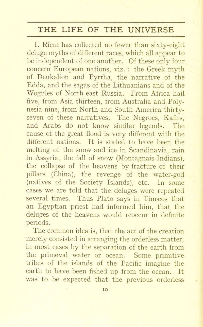 I. Riem has collected no fewer than sixty-eight deluge myths of different races, which all appear to be independent of one another. Of these only four concern European nations, viz. : the Greek myth of Deukalion and Pyrrha, the narrative of the Edda, and the sagas of the Lithuanians and of the Wogules of North-east Russia. From Africa hail five, from Asia thirteen, from Australia and Poly- nesia nine, from North and South America thirty- seven of these narratives. The Negroes, Kafirs, and Arabs do not know similar legends. The cause of the great flood is very different with the different nations. It is stated to have been the melting of the snow and ice in Scandinavia, rain in Assyria, the fall of snow (Montagnais-Indians), the collapse of the heavens by fracture of their pillars (China), the revenge of the water-god (natives of the Society Islands), etc. In some cases we are told that the deluges were repeated several times. Thus Plato says in Timaeos that an Egyptian priest had informed him, that the deluges of the heavens would reoccur in definite periods. The common idea is, that the act of the creation merely consisted in arranging the orderless matter, in most cases by the separation of the earth from the primeval water or ocean. Some primitive tribes of the islands of the Pacific imagine the earth to have been fished up from the ocean. It was to be expected that the previous orderless