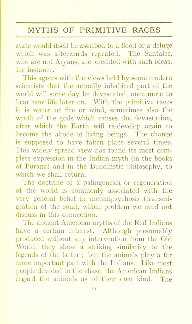 state would itself be ascribed to a flood or a deluge which was afterwards repeated. The Santales, who are not Aryans, are credited with such ideas, for instance. This agrees with the views held by some modern scientists that the actually inhabited part of the world will some day be devastated, once more to bear new life later on. With the primitive races it is water or fire or wind, sometimes also the wrath of the gods which causes the devastation, after which the Earth will re-develop again to become the abode of living beings. The change is supposed to have taken place several times. This widely spread view has found its most com- plete expression in the Indian myth (in the books of Purana) and in the Buddhistic philosophy, to which we shall return. The doctrine of a palingenesia or regeneration of the world is commonly associated with the very general belief in metempsychosis (transmi- gration of the soul), which problem we need not discuss in this connection. The ancient American myths of the Red Indians have a certain interest. Although presumably produced without any intervention from the Old World, they show a striking similarity to the legends of the latter ; but the animals play a far more important part with the Indians. Like most people devoted to the chase, the American Indians regard the animals as of their own kind. The