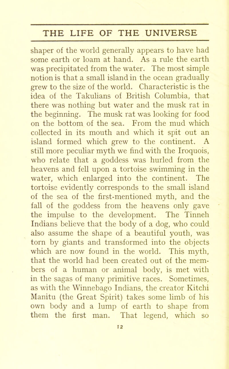 shaper of the world generally appears to have had some earth or loam at hand. As a rule the earth was precipitated from the water. The most simple notion is that a small island in the ocean gradually grew to the size of the world. Characteristic is the idea of the Takulians of British Columbia, that there was nothing but water and the musk rat in the beginning. The musk rat was looking for food on the bottom of the sea. From the mud which collected in its mouth and which it spit out an island formed which grew to the continent. A still more peculiar myth we find with the Iroquois, who relate that a goddess was hurled from the heavens and fell upon a tortoise swimming in the water, which enlarged into the continent. The tortoise evidently corresponds to the small island of the sea of the first-mentioned myth, and the fall of the goddess from the heavens only gave the impulse to the development. The Tinneh Indians believe that the body of a dog, who could also assume the shape of a beautiful youth, was torn by giants and transformed into the objects which are now found in the world. This myth, that the world had been created out of the mem- bers of a human or animal body, is met with in the sagas of many primitive races. Sometimes, as with the Winnebago Indians, the creator Kitchi Manitu (the Great Spirit) takes some limb of his own body and a lump of earth to shape from them the first man. That legend, which so