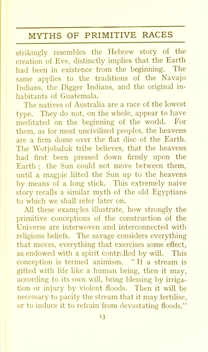 strikingly resembles the Hebrew story of the creation of Eve, distinctly implies that the Earth had been in existence from the beginning. The same applies to the traditions of the Navajo Indians, the Digger Indians, and the original in- habitants of Guatemala. The natives of Australia are a race of the lowest type. They do not, on the whole, appear to have meditated on the beginning of the world. For them, as for most uncivilised peoples, the heavens are a firm dome over the flat disc of the Earth. The Wotjobaluk tribe believes, that the heavens had first been pressed down firmly upon the Earth ; the Sun could not move between them, until a magpie lifted the Sun up to the heavens by means of a long stick. This extremely naive story recalls a similar myth of the old Egyptians to which we shall refer later on. All these examples illustrate, how strongly the primitive conceptions of the construction of the Universe are interwoven and interconnected with religious beliefs. The savage considers everything that moves, everything that exercises some effect, as endowed with a spirit controlled by will. This conception is termed animism. “ If a stream is gifted with life like a human being, then it may, according to its own will, bring blessing by irriga- tion or injury by violent floods. Then it will be necessary to pacify the stream that it may fertilise, or to induce it to refrain from devastating floods.”