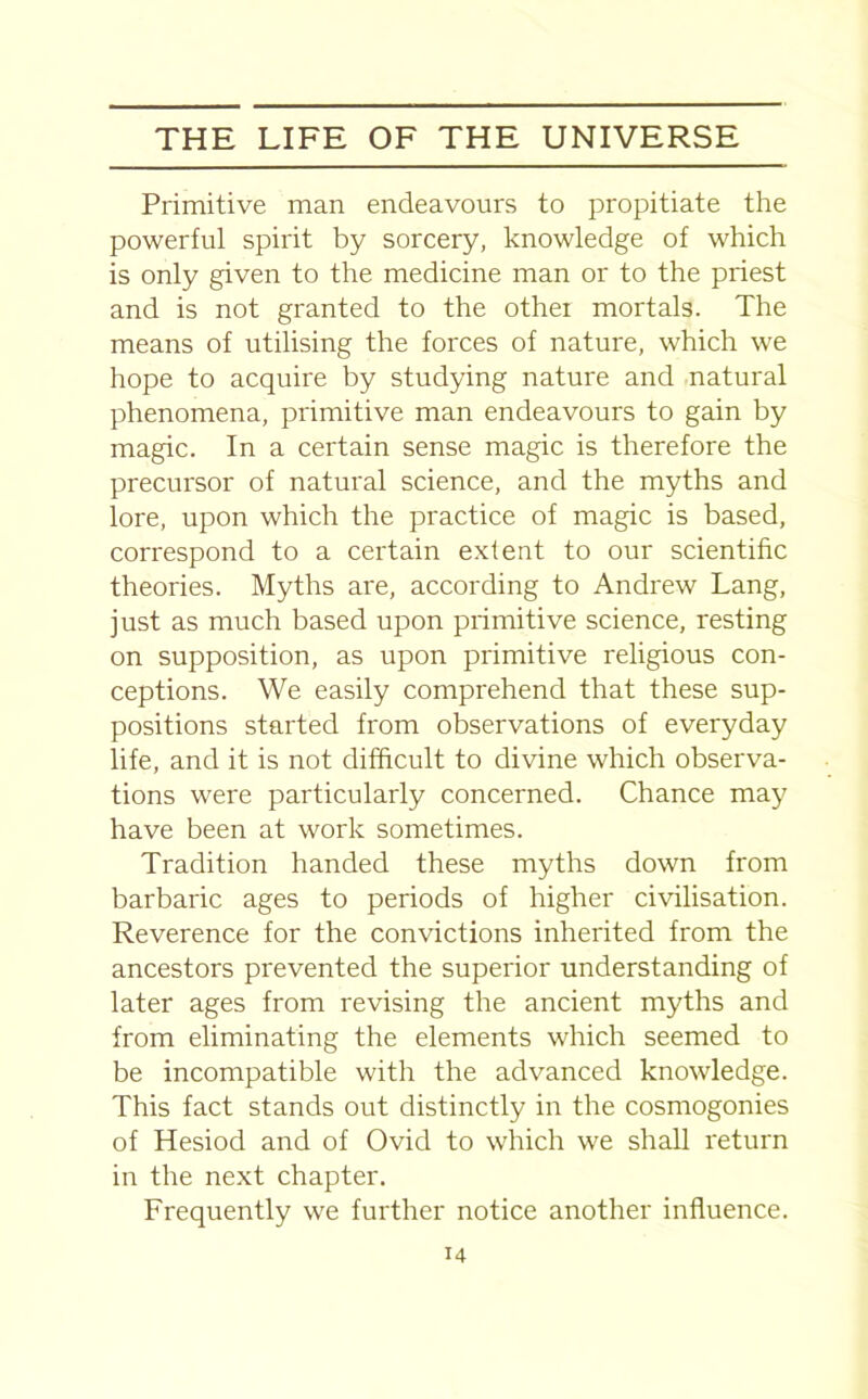 Primitive man endeavours to propitiate the powerful spirit by sorcery, knowledge of which is only given to the medicine man or to the priest and is not granted to the other mortals. The means of utilising the forces of nature, which we hope to acquire by studying nature and natural phenomena, primitive man endeavours to gain by magic. In a certain sense magic is therefore the precursor of natural science, and the myths and lore, upon which the practice of magic is based, correspond to a certain extent to our scientific theories. Myths are, according to Andrew Lang, just as much based upon primitive science, resting on supposition, as upon primitive religious con- ceptions. We easily comprehend that these sup- positions started from observations of everyday life, and it is not difficult to divine which observa- tions were particularly concerned. Chance may have been at work sometimes. Tradition handed these myths down from barbaric ages to periods of higher civilisation. Reverence for the convictions inherited from the ancestors prevented the superior understanding of later ages from revising the ancient myths and from eliminating the elements which seemed to be incompatible with the advanced knowledge. This fact stands out distinctly in the cosmogonies of Hesiod and of Ovid to which we shall return in the next chapter. Frequently we further notice another influence.