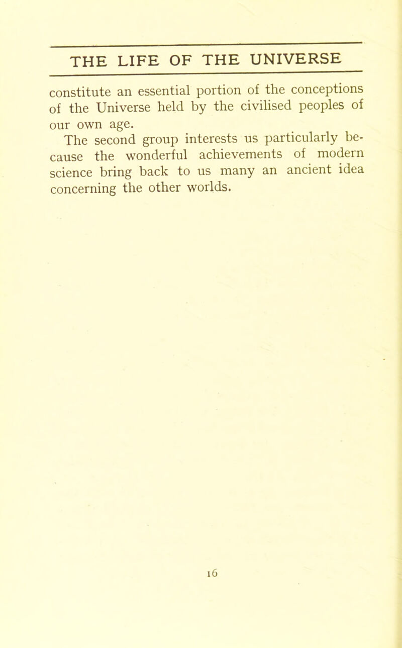 constitute an essential portion of the conceptions of the Universe held by the civilised peoples of our own age. The second group interests us particularly be- cause the wonderful achievements of modern science bring back to us many an ancient idea concerning the other worlds.