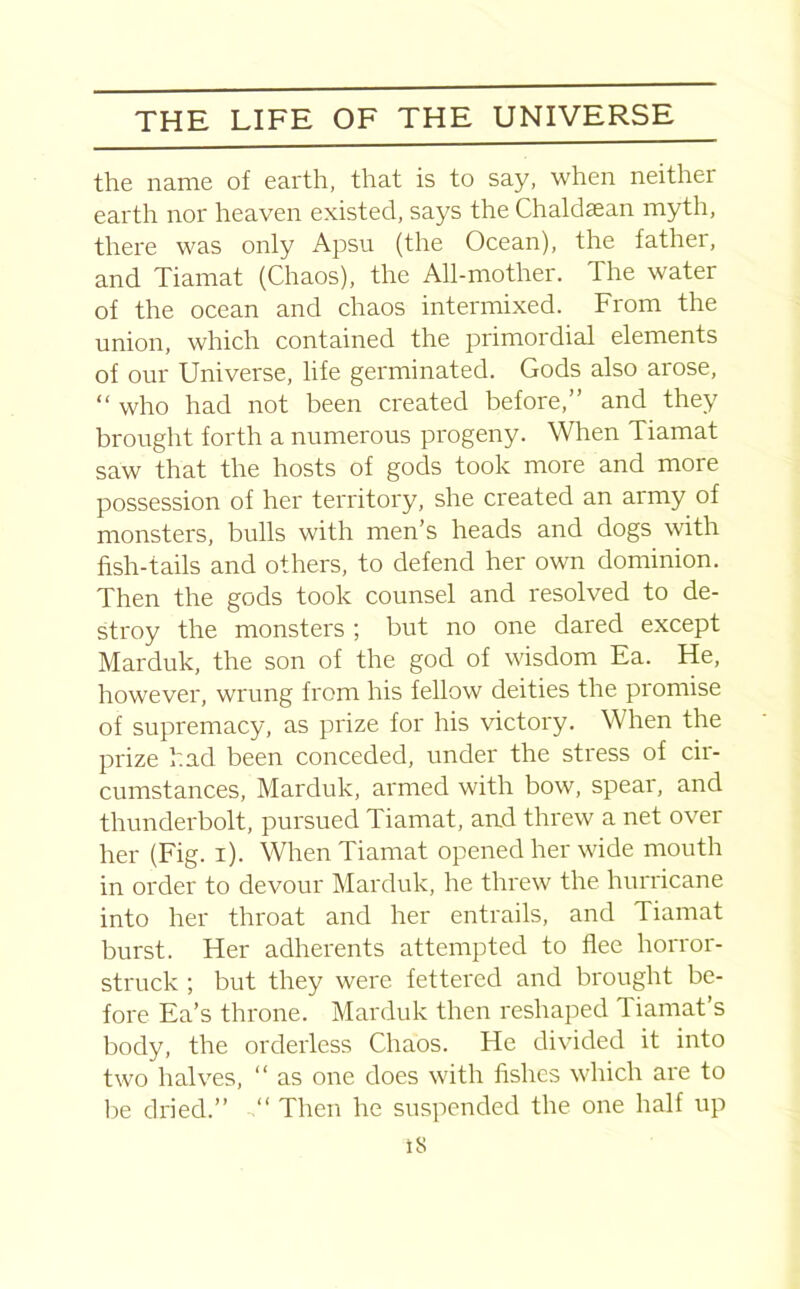 the name of earth, that is to say, when neither earth nor heaven existed, says the Chaldaean myth, there was only Apsu (the Ocean), the father, and Tiamat (Chaos), the All-mother. The water of the ocean and chaos intermixed. From the union, which contained the primordial elements of our Universe, life germinated. Gods also arose, “ who had not been created before,” and they brought forth a numerous progeny. When Tiamat saw that the hosts of gods took more and more possession of her territory, she created an army of monsters, bulls with men’s heads and dogs with fish-tails and others, to defend her own dominion. Then the gods took counsel and resolved to de- stroy the monsters ; but no one dared except Marduk, the son of the god of wisdom Ea. He, however, wrung from his fellow deities the promise of supremacy, as prize for his victory. When the prize had been conceded, under the stress of cir- cumstances, Marduk, armed with bow, spear, and thunderbolt, pursued Tiamat, and threw a net over her (Fig. i). When Tiamat opened her wide mouth in order to devour Marduk, he threw the hurricane into her throat and her entrails, and Tiamat burst. Her adherents attempted to flee horror- struck ; but they were fettered and brought be- fore Ea’s throne. Marduk then reshaped Tiamat s body, the orderless Chaos. He divided it into two halves, “ as one does with fishes which are to be dried.” “ Then he suspended the one half up