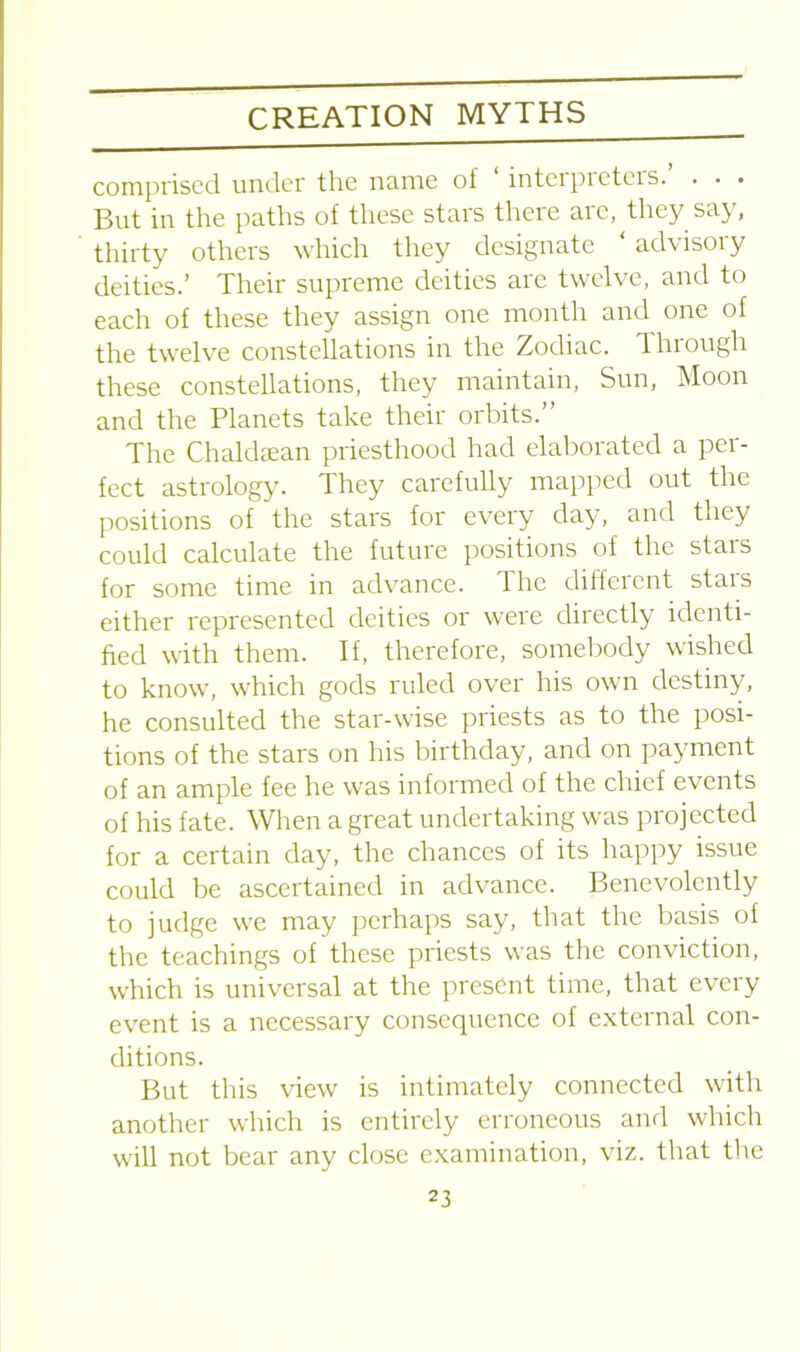 comprised under the name of interpieteis. . • . But in the paths of these stars there are, they say, thirty others which they designate advisoiy deities.’ Their supreme deities are twelve, and to each of these they assign one month and one of the twelve constellations in the Zodiac. Through these constellations, they maintain, Sun, Moon and the Planets take their orbits.” The Chaldsean priesthood had elaborated a per- fect astrology. They carefully mapped out the positions of the stars for every day, and they could calculate the future positions of the stars for some time in advance. The different stars either represented deities or were directly identi- fied with them. If, therefore, somebody wished to know, which gods ruled over his own destiny, he consulted the star-wise priests as to the posi- tions of the stars on his birthday, and on payment of an ample fee he was informed of the chief events of his fate. When a great undertaking was projected for a certain day, the chances of its happy issue could be ascertained in advance. Benevolently to judge we may perhaps say, that the basis of the teachings of these priests was the conviction, which is universal at the present time, that every event is a necessary consequence of external con- ditions. But this view is intimately connected with another which is entirely erroneous and which will not bear any close examination, viz. that the