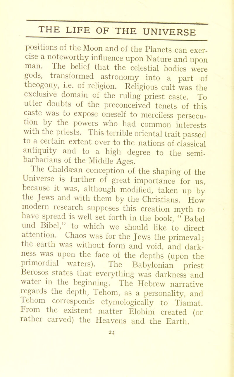 positions of the Moon and of the Planets can exer- cise a noteworthy influence upon Nature and upon man. The belief that the celestial bodies were gods, tiansfoimed astronomy into a part of theogony, i.e. of religion. Religious cult was the exclusive domain of the ruling priest caste. To utter doubts of the preconceived tenets of this caste was to expose oneself to merciless persecu- tion by the powers who had common interests with the piiests. This terrible oriental trait passed to a ceitain extent over to the nations of classical antiquity and to a high degree to the semi- barbarians of the Middle Ages. d he Chaldaean conception of the shaping of the Universe is further of great importance for us, because it was, although modified, taken up by the Jews and with them by the Christians. How modern research supposes this creation myth to have spread is well set forth in the book, “ Babel unci Bibel,” to which we should like to direct attention. Chaos was for the Jews the primeval; the earth was without form and void, and dark- ness was upon the face of the depths (upon the piimordial waters). The Babylonian priest Beiosos states that everything was darkness and watei in the beginning. The Hebrew narrative regards the depth, Tehom, as a personality, and Tehom corresponds etymologically to Tiamat. Fiom the existent matter Elohim created (or rather carved) the Heavens and the Earth.