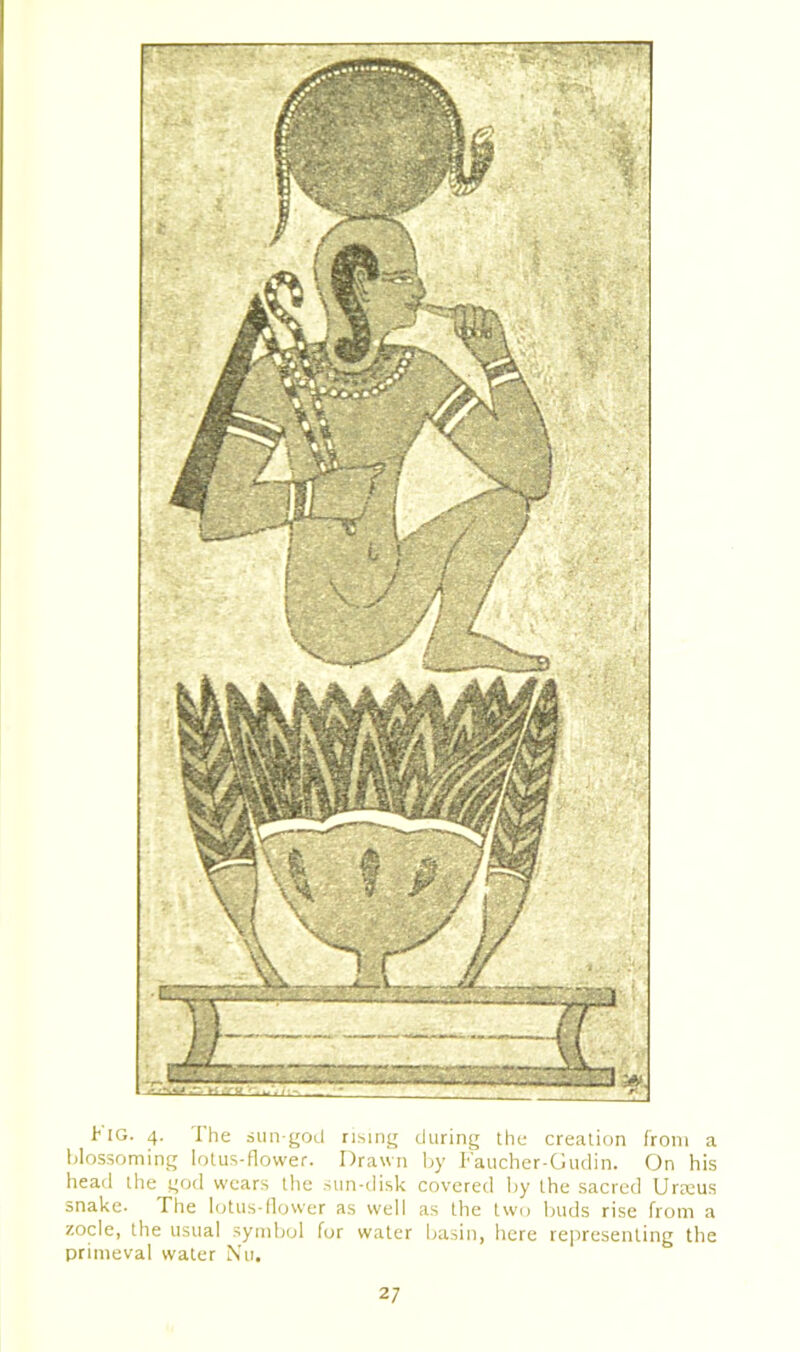 Kig. 4. The sun-god rising during the creation from a blossoming lotus-flower. Drawn by Faucher-Gudin. On his head the god wears the sun-disk covered by the sacred Urreus snake- The lotus-flower as well as the two buds rise from a zocle, the usual symbol for water basin, here representing the primeval water Nu.