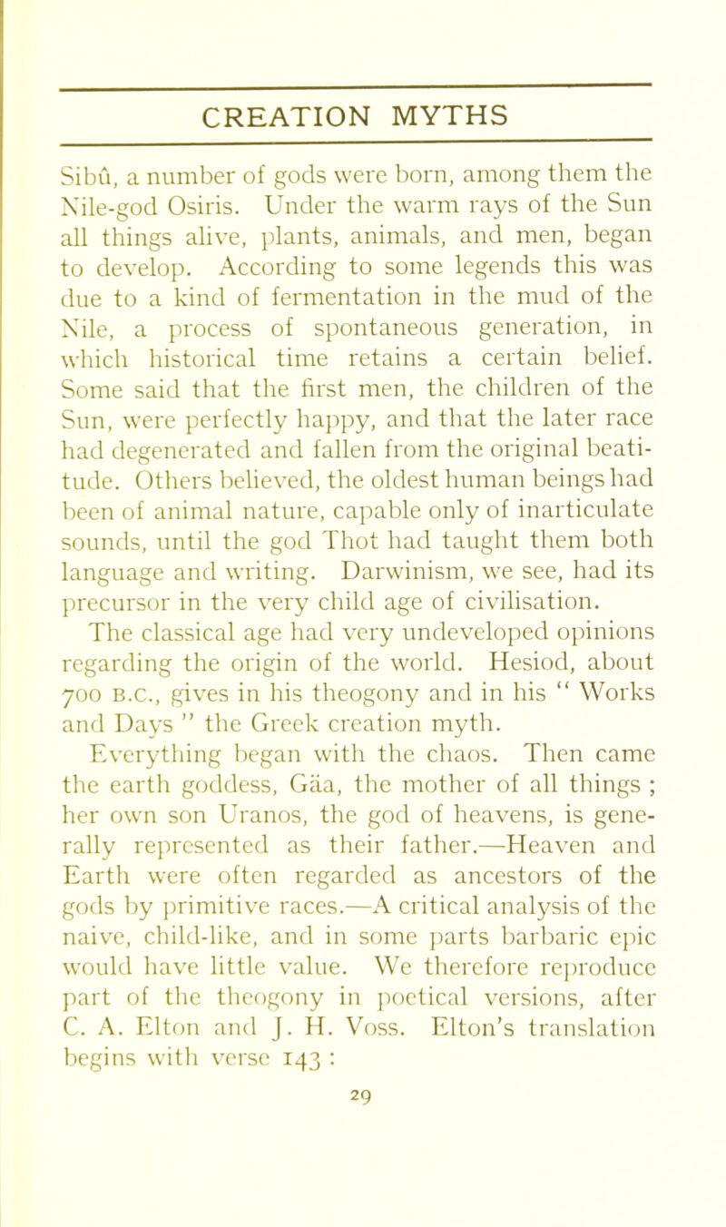 Sibu, a number of gods were born, among them the Nile-god Osiris. Under the warm rays of the Sun all things alive, plants, animals, and men, began to develop. According to some legends this was due to a kind of fermentation in the mud of the Nile, a process of spontaneous generation, in which historical time retains a certain belief. Some said that the first men, the children of the Sun, were perfectly happy, and that the later race had degenerated and fallen from the original beati- tude. Others believed, the oldest human beings had been of animal nature, capable only of inarticulate sounds, until the god Thot had taught them both language and writing. Darwinism, we see, had its precursor in the very child age of civilisation. The classical age had very undeveloped opinions regarding the origin of the world. Hesiod, about 700 b.c., gives in his theogony and in his “ Works and Days ” the Greek creation myth. Everything began with the chaos. Then came the earth goddess, Giia, the mother of all things ; her own son Uranos, the god of heavens, is gene- rally represented as their father.—Heaven and Earth were often regarded as ancestors of the gods by primitive races.—A critical analysis of the naive, child-like, and in some parts barbaric epic would have little value. We therefore reproduce part of the theogony in poetical versions, after C. A. Elton and J. H. Voss. Elton’s translation begins with verse 143 :