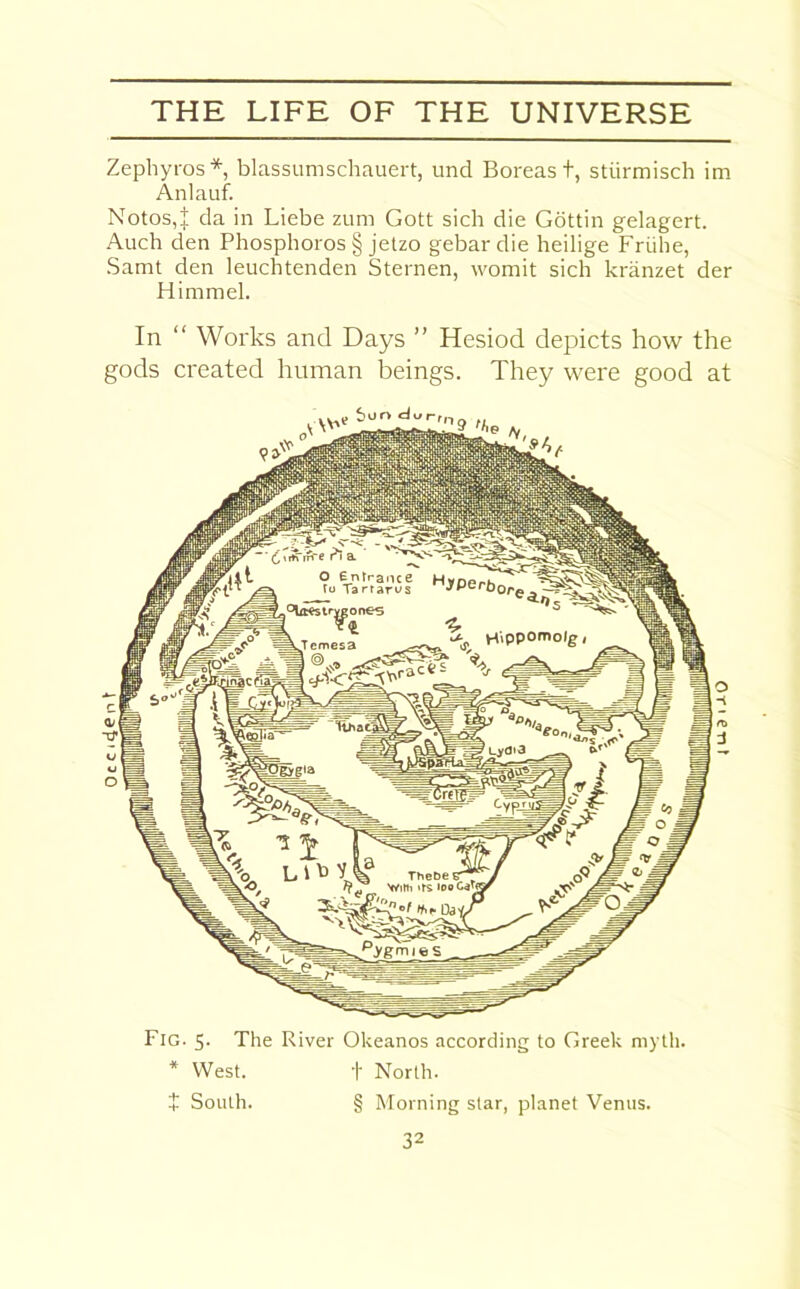 0 c c 14 e n V Zephyros* blassumschauert, und Boreas t, stiirmisch im Anlauf. Notos,i da in Liebe zum Gott sich die Gottin gelagert. Auch den Phosphoros § jetzo gebardie heilige Friihe, Samt den leuchtenden Sternen, vvomit sich kranzet der Himmel. In “ Works and Days ” Hesiod depicts how the gods created human beings. They were good at v~ur>l1d^'j'n3 >he Fig. 5. The River Okeanos according to Greek myth. * West. t North. $ South. § Morning star, planet Venus.