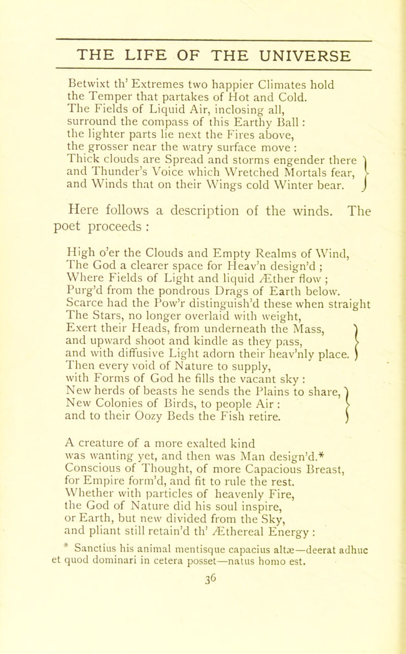 Betwixt th’ Extremes two happier Climates hold the Temper that partakes of Hot and Cold. The Fields of Liquid Air, inclosing all, surround the compass of this Earthy Ball: the lighter parts lie next the Fires above, the grosser near the watry surface move : Thick clouds are Spread and storms engender there 1 and Thunder’s Voice which Wretched Mortals fear, J- and Winds that on their Wings cold Winter bear. J Here follows a description of the winds. The poet proceeds : High o’er the Clouds and Empty Realms of Wind, The God a clearer space for Heav’n design’d ; Where Fields of Light and liquid Hither flow ; Purg’d from the pondrous Drags of Earth below. Scarce had the Pow’r distinguish’d these when straight The Stars, no longer overlaid with weight, Exert their Heads, from underneath the Mass, t and upward shoot and kindle as they pass, > and with diffusive Light adorn their heav’nly place. ) Then every void of Nature to supply, with Forms of God he fills the vacant sky : New herds of beasts he sends the Plains to share, ) New Colonies of Birds, to people Air : > and to their Oozy Beds the Fish retire. ) A creature of a more exalted kind was wanting yet, and then was Man design’d.* Conscious of Thought, of more Capacious Breast, for Empire form’d, and fit to rule the rest. Whether with particles of heavenly Fire, the God of Nature did his soul inspire, or Earth, but new divided from the Sky, and pliant still retain’d th’ ^Ethereal Energy : * Sanctius his animal mentisque capacius alt*—deerat adhuc et quod dominari in cetera posset—natus homo est.