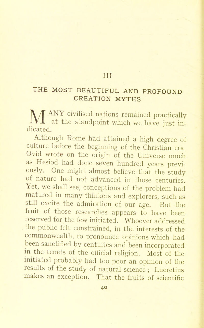 Ill THE MOST BEAUTIFUL AND PROFOUND CREATION MYTHS MANY civilised nations remained practically at the standpoint which we have just in- dicated. Although Rome had attained a high degree of culture before the beginning of the Christian era, Ovid wrote on the origin of the Universe much as Hesiod had done seven hundred years previ- ously. One might almost believe that the study of natuie had not advanced in those centuries. Yet, we shall see, conceptions of the problem had matured in many thinkers and explorers, such as still excite the admiration of our age. But the fruit of those researches appears to have been leserved for the few initiated. Whoever addressed the public felt constrained, in the interests of the commonwealth, to pronounce opinions which had been sanctified by centuries and been incorporated in the tenets of the official religion. Most of the initiated probably had too poor an opinion of the results of the study of natural science ; Lucretius makes an exception. That the fruits of scientific