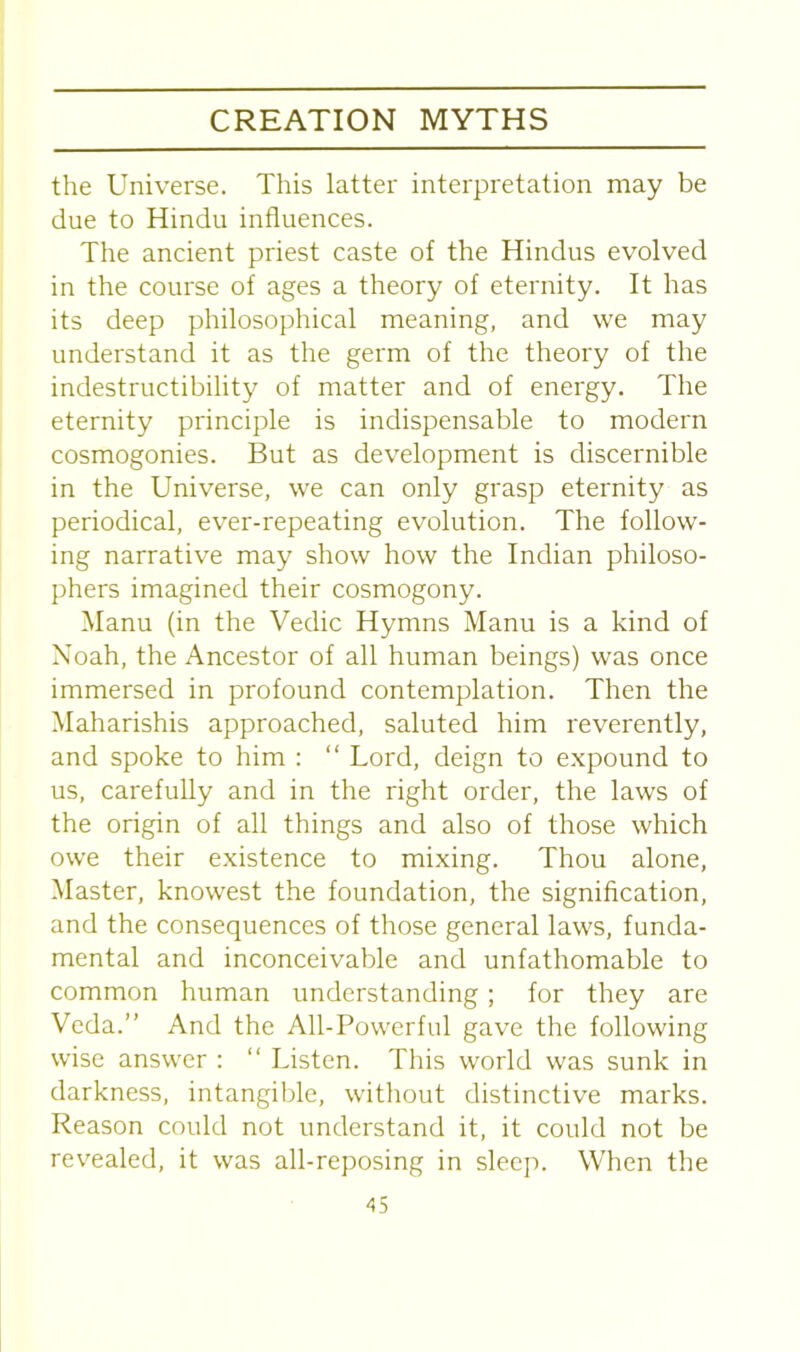 the Universe. This latter interpretation may be due to Hindu influences. The ancient priest caste of the Hindus evolved in the course of ages a theory of eternity. It has its deep philosophical meaning, and we may understand it as the germ of the theory of the indestructibility of matter and of energy. The eternity principle is indispensable to modern cosmogonies. But as development is discernible in the Universe, we can only grasp eternity as periodical, ever-repeating evolution. The follow- ing narrative may show how the Indian philoso- phers imagined their cosmogony. Manu (in the Vedic Hymns Manu is a kind of Noah, the Ancestor of all human beings) was once immersed in profound contemplation. Then the Maharishis approached, saluted him reverently, and spoke to him : “ Lord, deign to expound to us, carefully and in the right order, the laws of the origin of all things and also of those which owe their existence to mixing. Thou alone, Master, knowest the foundation, the signification, and the consequences of those general laws, funda- mental and inconceivable and unfathomable to common human understanding; for they are Veda.” And the All-Powerful gave the following wise answer : “ Listen. This world was sunk in darkness, intangible, without distinctive marks. Reason could not understand it, it could not be revealed, it was all-reposing in sleep. When the