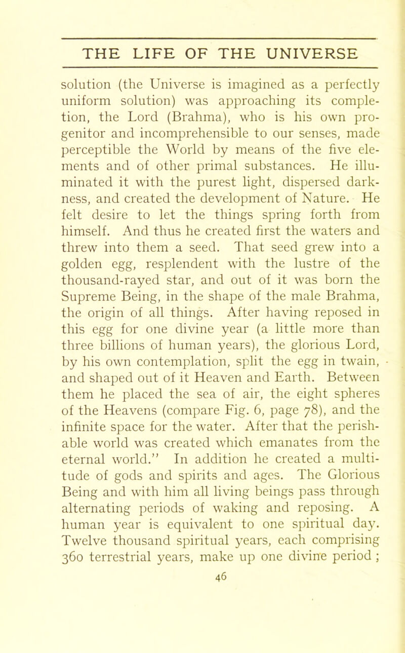 solution (the Universe is imagined as a perfectly uniform solution) was approaching its comple- tion, the Lord (Brahma), who is his own pro- genitor and incomprehensible to our senses, made perceptible the World by means of the five ele- ments and of other primal substances. He illu- minated it with the purest light, dispersed dark- ness, and created the development of Nature. He felt desire to let the things spring forth from himself. And thus he created first the waters and threw into them a seed. That seed grew into a golden egg, resplendent with the lustre of the thousand-rayed star, and out of it was born the Supreme Being, in the shape of the male Brahma, the origin of all things. After having reposed in this egg for one divine year (a little more than three billions of human years), the glorious Lord, by his own contemplation, split the egg in twain, and shaped out of it Heaven and Earth. Between them he placed the sea of air, the eight spheres of the Heavens (compare Fig. 6, page 78), and the infinite space for the water. After that the perish- able world was created which emanates from the eternal world.” In addition he created a multi- tude of gods and spirits and ages. The Glorious Being and with him all living beings pass through alternating periods of waking and reposing. A human year is equivalent to one spiritual day. Twelve thousand spiritual years, each comprising 360 terrestrial years, make up one divine period ;