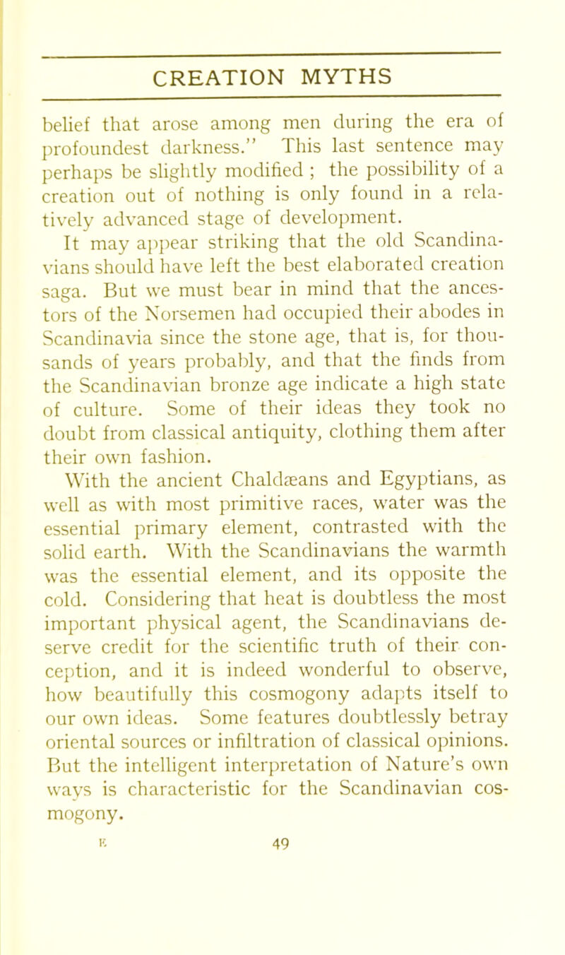 belief that arose among men during the era of profoundest darkness.” This last sentence may perhaps be slightly modified ; the possibility of a creation out of nothing is only found in a rela- tively advanced stage of development. It may appear striking that the old Scandina- vians should have left the best elaborated creation saga. But we must bear in mind that the ances- tors of the Norsemen had occupied their abodes in Scandinavia since the stone age, that is, for thou- sands of years probably, and that the finds from the Scandinavian bronze age indicate a high state of culture. Some of their ideas they took no doubt from classical antiquity, clothing them after their own fashion. With the ancient Chaldseans and Egyptians, as well as with most primitive races, water was the essential primary element, contrasted with the solid earth. With the Scandinavians the warmth was the essential element, and its opposite the cold. Considering that heat is doubtless the most important physical agent, the Scandinavians de- serve credit for the scientific truth of their con- ception, and it is indeed wonderful to observe, how beautifully this cosmogony adapts itself to our own ideas. Some features doubtlessly betray oriental sources or infiltration of classical opinions. But the intelligent interpretation of Nature’s own ways is characteristic for the Scandinavian cos- mogony.