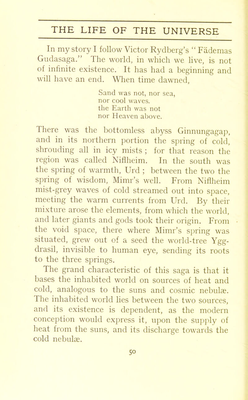 In my story I follow Victor Rydberg’s “ Fademas Gudasaga.” The world, in which we live, is not of infinite existence. It has had a beginning and will have an end. When time dawned, Sand was not, nor sea, nor cool waves, the Earth was not nor Heaven above. There was the bottomless abyss Ginnungagap, and in its northern portion the spring of cold, shrouding all in icy mists ; for that reason the region was called Niflheim. In the south was the spring of warmth, Urd ; between the two the spring of wisdom, Mimr’s well. From Niflheim mist-grey waves of cold streamed out into space, meeting the warm currents from Urd. By their mixture arose the elements, from which the world, and later giants and gods took their origin. From the void space, there where Mimr’s spring was situated, grew out of a seed the world-tree Ygg- drasil, invisible to human eye, sending its roots to the three springs. The grand characteristic of this saga is that it bases the inhabited world on sources of heat and cold, analogous to the suns and cosmic nebulae. The inhabited world lies between the two sources, and its existence is dependent, as the modern conception would express it, upon the supply of heat from the suns, and its discharge towards the cold nebulae.