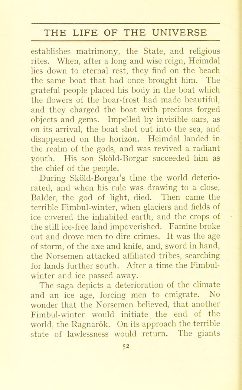 establishes matrimony, the State, and religious rites. When, after a long and wise reign, Heimdal lies down to eternal rest, they find on the beach the same boat that had once brought him. The grateful people placed his body in the boat which the flowers of the hoar-frost had made beautiful, and they charged the boat with precious forged objects and gems. Impelled by invisible oars, as on its arrival, the boat shot out into the sea, and disappeared on the horizon. Heimdal landed in the realm of the gods, and was revived a radiant youth. His son Skold-Borgar succeeded him as the chief of the people. During Skold-Borgar’s time the world deterio- rated, and when his rule was drawing to a close, Balder, the god of light, died. Then came the terrible Fimbul-winter, when glaciers and fields of ice covered the inhabited earth, and the crops of the still ice-free land impoverished. Famine broke out and drove men to dire crimes. It was the age of storm, of the axe and knife, and, sword in hand, the Norsemen attacked affiliated tribes, searching for lands further south. After a time the Fimbul- winter and ice passed away. The saga depicts a deterioration of the climate and an ice age, forcing men to emigrate. No wonder that the Norsemen believed, that another Fimbul-winter would initiate the end of the world, the Ragnarok. On its approach the terrible state of lawlessness would return. The giants