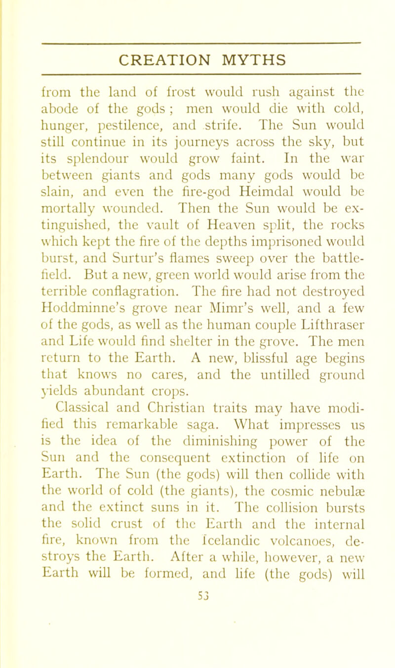 from the land of frost would rush against the abode of the gods ; men would die with cold, hunger, pestilence, and strife. The Sun would still continue in its journeys across the sky, but its splendour would grow faint. In the war between giants and gods many gods would be slain, and even the fire-god Heimdal would be mortally wounded. Then the Sun would be ex- tinguished, the vault of Heaven split, the rocks which kept the fire of the depths imprisoned would burst, and Surtur’s flames sweep over the battle- held. But a new, green world would arise from the terrible conflagration. The fire had not destroyed Hoddminne’s grove near Mimr’s well, and a few of the gods, as well as the human couple Lifthraser and Life would find shelter in the grove. The men return to the Earth. A new, blissful age begins that knows no cares, and the untilled ground yields abundant crops. Classical and Christian traits may have modi- fied this remarkable saga. What impresses us is the idea of the diminishing power of the Sun and the consequent extinction of life on Earth. The Sun (the gods) will then collide with the world of cold (the giants), the cosmic nebulae and the extinct suns in it. The collision bursts the solid crust of the Earth and the internal fire, known from the Icelandic volcanoes, de- stroys the Earth. After a while, however, a new Earth will be formed, and life (the gods) will