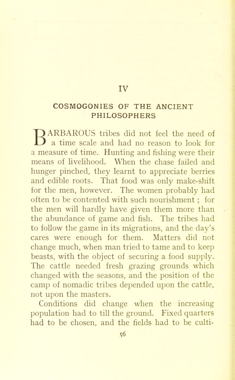 IV COSMOGONIES OF THE ANCIENT PHILOSOPHERS BARBAROUS tribes did not feel the need of a time scale and had no reason to look for a measure of time. Hunting and fishing were their means of livelihood. When the chase failed and hunger pinched, they learnt to appreciate berries and edible roots. That food was only make-shift for the men, however. The women probably had often to be contented with such nourishment ; for the men will hardly have given them more than the abundance of game and fish. The tribes had to follow the game in its migrations, and the day’s cares were enough for them. Matters did not change much, when man tried to tame and to keep beasts, with the object of securing a food supply. The cattle needed fresh grazing grounds which changed with the seasons, and the position of the camp of nomadic tribes depended upon the cattle, not upon the masters. Conditions did change when the increasing population had to till the ground. Fixed quarters had to be chosen, and the fields had to be culti- S6