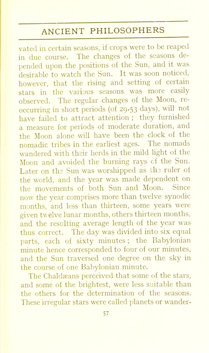 vated in certain seasons, if crops were to be reaped in due course. The changes of the seasons de- pended upon the positions of the Sun, and it was desirable to watch the Sun. It was soon noticed, however, that the rising and setting of certain stars in the various seasons was more easily observed. The regular changes of the Moon, re- occurring in short periods (of 29.53 days), will not have failed to attract attention ; they furnished a measure for periods of moderate duration, and the Moon alone will have been the clock of the nomadic tribes in the earliest ages. The nomads wandered with their herds in the mild light of the Moon and avoided the burning rays cf the Sun. Later on the Sun was worshipped as the ruler of the world, and the year was made dependent on the movements of both Sun and Moon. Since now the year comprises more than twelve synodic months, and less than thirteen, some years were given twelve lunar months, others thirteen months, and the resulting average length of the year was thus correct. The day was divided into six equal parts, each of sixty minutes; the Babylonian minute hence corresponded to four of our minutes, and the Sun traversed one degree on the sky in the course of one Babylonian minute. The Chaldseans perceived that some of the stars, and some of the brightest, were less suitable than the others for the determination of the seasons. These irregular stars were called planets or wander-