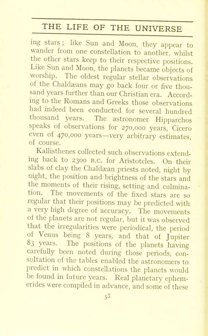 ing stais , like Sun and Moon, they appear to wander from one constellation to another, whilst the other stars keep to their respective positions. Like Sun and Moon, the planets became objects of \v01 ship. The oldest regular stellar observations of the Chaldasans may go back four or five thou- sand years further than our Christian era. Accord- ing to the Romans and Greeks those observations had indeed been conducted for several hundred thousand years. The astronomer Hipparchos speaks of observations for 270,000 years, Cicero even of 470,000 years—very arbitrary estimates, of course. Kallisthenes collected such observations extend- ing back to 2300 b.c. for Aristoteles. On their slabs of clay the Chaldaean priests noted, night by night, the position and brightness of the stars and the moments of their rising, setting and culmina- tion. The movements of the fixed stars are so regular that their positions may be predicted with a very high degree of accuracy. The movements of the planets are not regular, but it was observed that the iiregularities were periodical, the period of Venus being 8 years, and that of Jupiler 83 years. The positions of the planets having caiefully been noted during those periods, con- sultation of the tables enabled the astronomers to predict in which constellations the planets would be found in future years. Real planetary ephem- erides were compiled in advance, and some of these