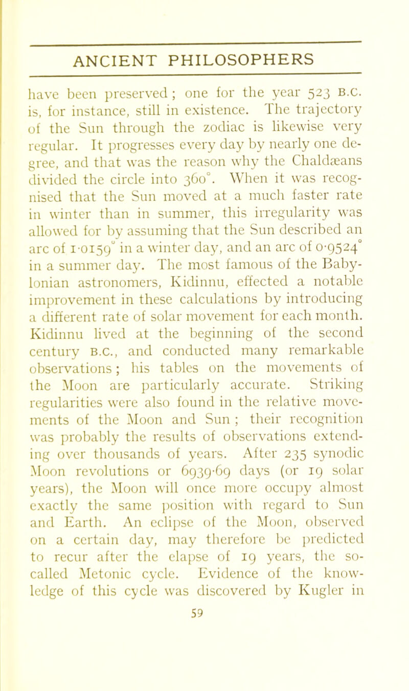 have been preserved ; one for the year 523 B.c. is, for instance, still in existence. The trajectory of the Sun through the zodiac is likewise very regular. It progresses every day by nearly one de- gree, and that was the reason why the Chaldseans divided the circle into 360°. When it was recog- nised that the Sun moved at a much faster rate in winter than in summer, this irregularity was allowed for by assuming that the Sun described an arc of 1-0159° in a winter day, and an arc of 0-9524° in a summer day. The most famous of the Baby- lonian astronomers, Kidinnu, effected a notable improvement in these calculations by introducing a different rate of solar movement for each month. Kidinnu lived at the beginning of the second century B.c., and conducted many remarkable observations; his tables on the movements of the Moon are particularly accurate. Striking regularities were also found in the relative move- ments of the Moon and Sun ; their recognition was probably the results of observations extend- ing over thousands of years. After 235 synodic Moon revolutions or 6939-69 days (or 19 solar years), the Moon will once more occupy almost exactly the same position with regard to Sun and Earth. An eclipse of the Moon, observed on a certain day, may therefore be predicted to recur after the elapse of 19 years, the so- called Metonic cycle. Evidence of the know- ledge of this cycle was discovered by Ivugler in