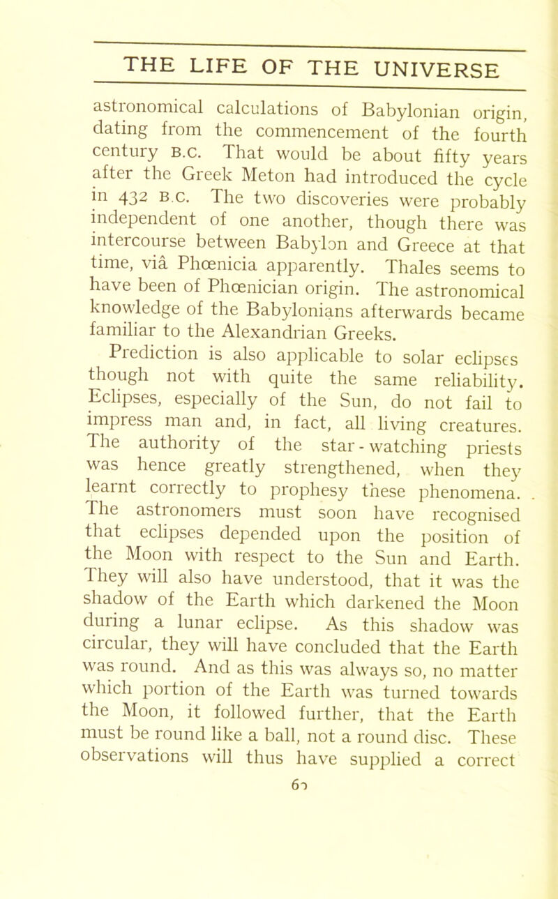 astronomical calculations of Babylonian origin, dating from the commencement of the fourth century b.c. That would be about fifty years after the Greek Meton had introduced the cycle in 432 B c. The two discoveries were probably independent of one another, though there was intercourse between Babylon and Greece at that time, via Phoenicia apparently. Thales seems to have been of Phoenician origin. The astronomical knowledge of the Babylonians afterwards became familiar to the Alexandrian Greeks. Piediction is also applicable to solar eclipses though not with quite the same reliability. Eclipses, especially of the Sun, do not fail to impress man and, in fact, all living creatures. The authority of the star - watching priests was hence greatly strengthened, when they learnt coirectly to prophesy these phenomena. The astionomers must soon have recognised that eclipses depended upon the position of the Moon with respect to the Sun and Earth. They will also have understood, that it was the shadow of the Earth which darkened the Moon during a lunar eclipse. As this shadow was circular, they will have concluded that the Earth was round. And as this was always so, no matter which portion of the Earth was turned towards the Moon, it followed further, that the Earth must be round like a ball, not a round disc. These observations will thus have supplied a correct