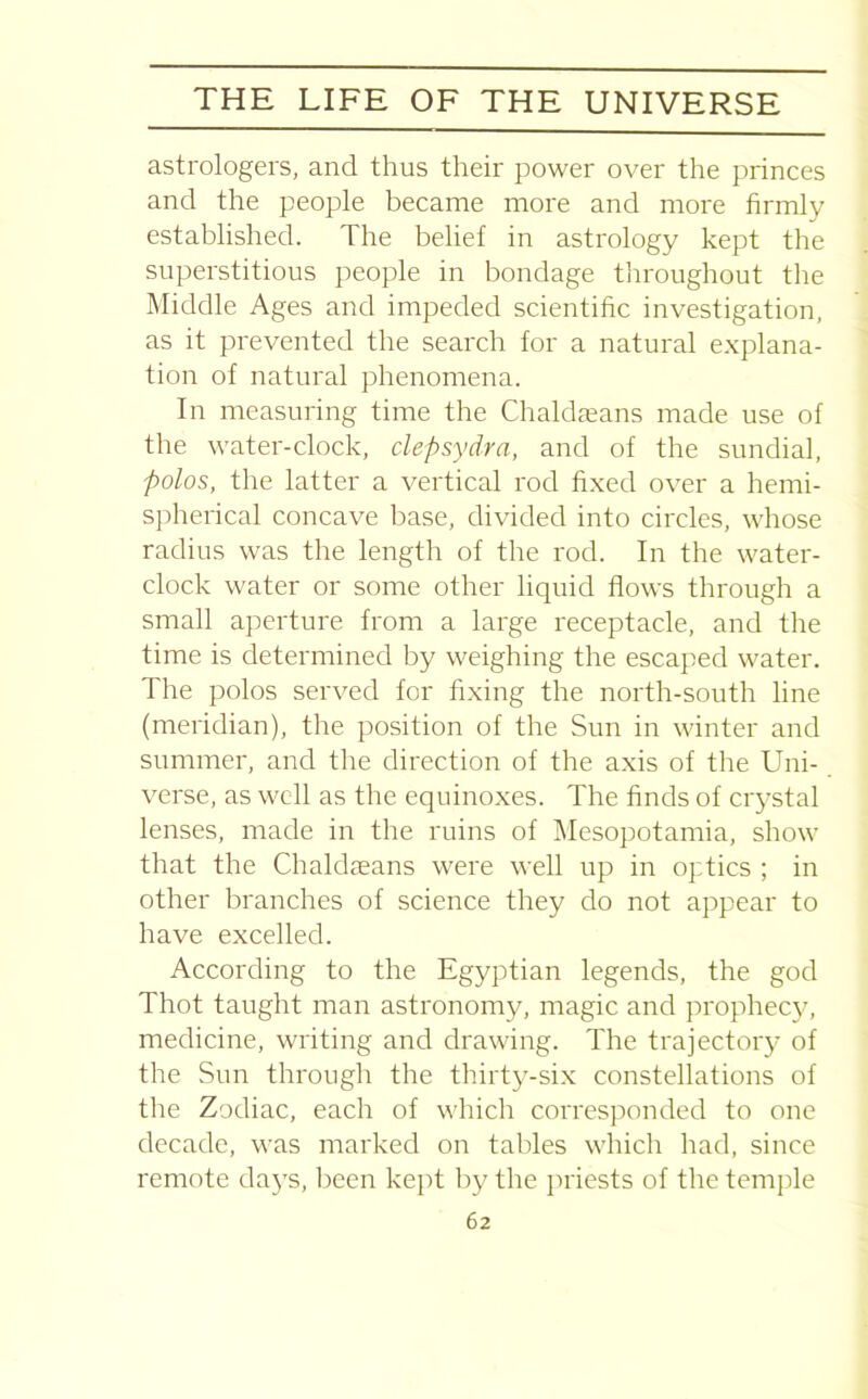 astrologers, and thus their power over the princes and the people became more and more firmly established. The belief in astrology kept the superstitious people in bondage throughout the Middle Ages and impeded scientific investigation, as it prevented the search for a natural explana- tion of natural phenomena. In measuring time the Chaldaeans made use of the water-clock, clepsydra, and of the sundial, polos, the latter a vertical rod fixed over a hemi- spherical concave base, divided into circles, whose radius was the length of the rod. In the water- clock water or some other liquid flows through a small aperture from a large receptacle, and the time is determined by weighing the escaped water. The polos served for fixing the north-south line (meridian), the position of the Sun in winter and summer, and the direction of the axis of the Uni- verse, as well as the equinoxes. The finds of crystal lenses, made in the ruins of Mesopotamia, show that the Chaldaeans were well up in optics ; in other branches of science they do not appear to have excelled. According to the Egyptian legends, the god Thot taught man astronomy, magic and prophecy, medicine, writing and drawing. The trajectory of the Sun through the thirty-six constellations of the Zodiac, each of which corresponded to one decade, was marked on tables which had, since remote days, been kept by the priests of the temple