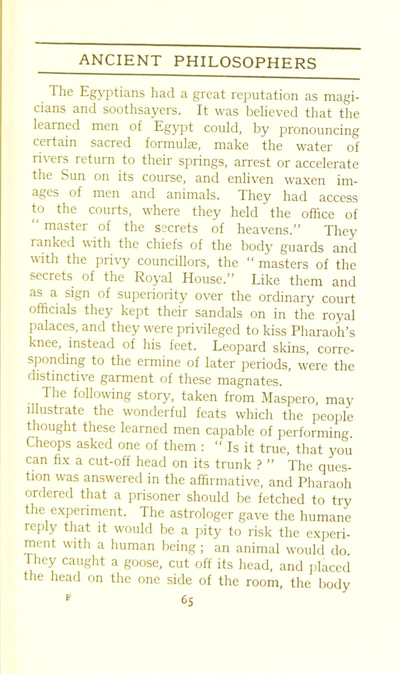 The Egyptians had a great reputation as magi- cians and soothsayers. It was believed that the learned men of Egypt could, by pronouncing ceitain sacred formulae, make the water of rivers return to their springs, arrest or accelerate the Sun on its course, and enliven waxen im- ages of men and animals. They had access to the courts, where they held the office of “ master of the secrets of heavens.” They ranked with the chiefs of the body guards and with the privy councillors, the “ masters of the secrets of the Royal House.” Like them and as a sign of superiority over the ordinary court officials they kept their sandals on in the royal palaces, and they were privileged to kiss Pharaoh’s knee, instead of his feet. Leopard skins, corre- sponding to the ermine of later periods, were the distinctive garment of these magnates. The following story, taken from Maspero, may illustrate the wonderful feats which the people thought these learned men capable of performing. Cheops asked one of them : “ Is it true, that you can fix a cut-off head on its trunk ? ” The ques- tion was answered in the affirmative, and Pharaoh ordered that a prisoner should be fetched to try the experiment. The astrologer gave the humane reply that it would be a pity to risk the experi- ment with a human being ; an animal would do They caught a goose, cut off its head, and placed the head on the one side of the room, the body