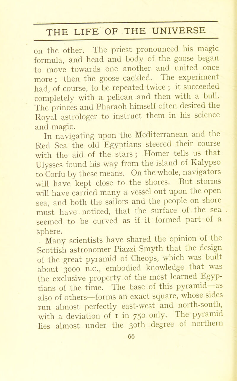 on the other. The priest pronounced his magic formula, and head and body of the goose began to move towards one another and united once more ; then the goose cackled. The experiment had, of course, to be repeated twice ; it succeeded completely with a pelican and then with a bull. The princes and Pharaoh himself often desired the Royal astrologer to instruct them in his science and magic. In navigating upon the Mediterranean and the Red Sea the old Egyptians steered their course with the aid of the stars ; Homer tells us that Ulysses found his way from the island of Kalypso to Corfu by these means. On the whole, navigators will have kept close to the shores. But storms will have carried many a vessel out upon the open sea, and both the sailors and the people on shore must have noticed, that the surface of the sea seemed to be curved as if it formed part of a sphere. Many scientists have shared the opinion of the Scottish astronomer Piazzi Smyth that the design of the great pyramid of Cheops, which was built about 3000 B.c., embodied knowledge that was tire exclusive property of the most learned Eg} p- tians of the time. The base of this pyramid as also of others—forms an exact square, whose sides run almost perfectly east-west and noith-south, with a deviation of 1 in 750 only. The pyramid lies almost under the 30th degree of noithern