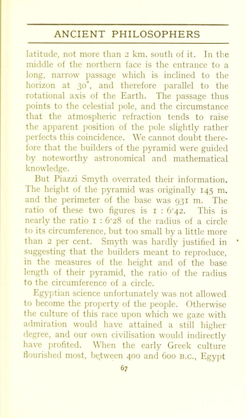 latitude, not more than 2 km. south of it. In the middle of the northern face is the entrance to a long, narrow passage which is inclined to the horizon at 30°, and therefore parallel to the rotational axis of the Earth. The passage thus points to the celestial pole, and the circumstance that the atmospheric refraction tends to raise the apparent position of the pole slightly rather perfects this coincidence. We cannot doubt there- fore that the builders of the pyramid were guided by noteworthy astronomical and mathematical knowledge. But Piazzi Smyth overrated their information. The height of the pyramid was originally 145 m. and the perimeter of the base was 931 m. The ratio of these two figures is 1 : 6'42. This is nearly the ratio 1 : 6’28 of the radius of a circle to its circumference, but too small by a little more than 2 per cent. Smyth was hardly justified in suggesting that the builders meant to reproduce, in the measures of the height and of the base length of their pyramid, the ratio of the radius to the circumference of a circle. Egyptian science unfortunately was not allowed to become the property of the people. Otherwise the culture of this race upon which we gaze with admiration would have attained a still higher degree, and our own civilisation would indirectly have profited. When the early Greek culture flourished most, between 400 and 600 B.c., Egypt