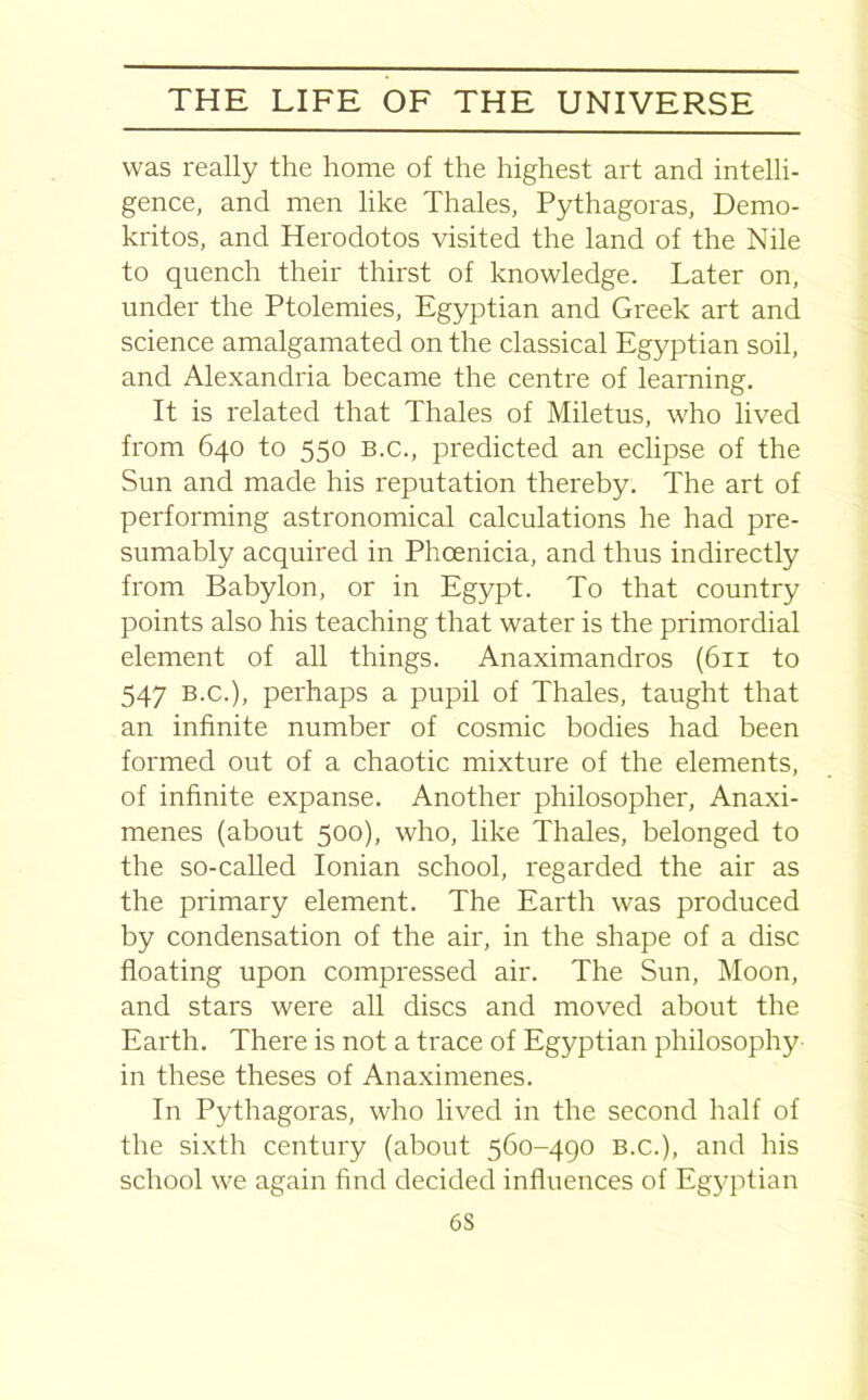 was really the home of the highest art and intelli- gence, and men like Thales, Pythagoras, Demo- kritos, and Herodotos visited the land of the Nile to quench their thirst of knowledge. Later on, under the Ptolemies, Egyptian and Greek art and science amalgamated on the classical Egyptian soil, and Alexandria became the centre of learning. It is related that Thales of Miletus, who lived from 640 to 550 B.c., predicted an eclipse of the Sun and made his reputation thereby. The art of performing astronomical calculations he had pre- sumably acquired in Phoenicia, and thus indirectly from Babylon, or in Egypt. To that country points also his teaching that water is the primordial element of all things. Anaximandros (611 to 547 B.c.), perhaps a pupil of Thales, taught that an infinite number of cosmic bodies had been formed out of a chaotic mixture of the elements, of infinite expanse. Another philosopher, Anaxi- menes (about 500), who, like Thales, belonged to the so-called Ionian school, regarded the air as the primary element. The Earth was produced by condensation of the air, in the shape of a disc floating upon compressed air. The Sun, Moon, and stars were all discs and moved about the Earth. There is not a trace of Egyptian philosophy in these theses of Anaximenes. In Pythagoras, who lived in the second half of the sixth century (about 560-490 B.c.), and his school we again find decided influences of Egyptian 6S