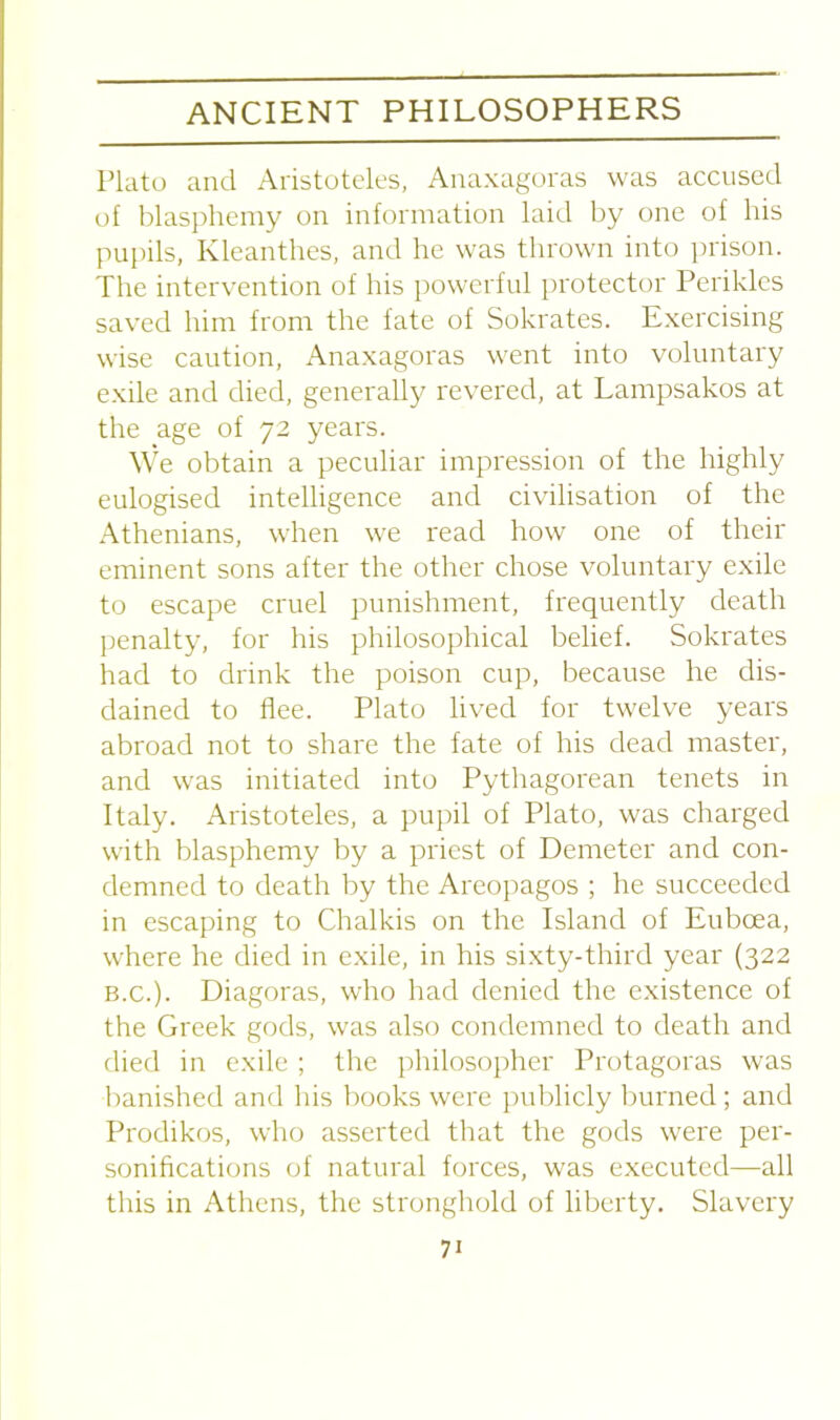 Plato and Aristoteles, Anaxagoras was accused of blasphemy on information laid by one of his pupils, Kleanthes, and he was thrown into prison. The intervention of his powerful protector Perikles saved him from the fate of Sokrates. Exercising wise caution, Anaxagoras went into voluntary exile and died, generally revered, at Lampsakos at the age of 72 years. We obtain a peculiar impression of the highly eulogised intelligence and civilisation of the Athenians, when we read how one of their eminent sons after the other chose voluntary exile to escape cruel punishment, frequently death penalty, for his philosophical belief. Sokrates had to drink the poison cup, because he dis- dained to flee. Plato lived for twelve years abroad not to share the fate of his dead master, and was initiated into Pythagorean tenets in Italy. Aristoteles, a pupil of Plato, was charged with blasphemy by a priest of Demeter and con- demned to death by the Areopagos ; he succeeded in escaping to Chalkis on the Island of Euboea, where he died in exile, in his sixty-third year (322 b.c.). Diagoras, who had denied the existence of the Greek gods, was also condemned to death and died in exile ; the philosopher Protagoras was banished and his books were publicly burned ; and Prodikos, who asserted that the gods were per- sonifications of natural forces, was executed—all this in Athens, the stronghold of liberty. Slavery