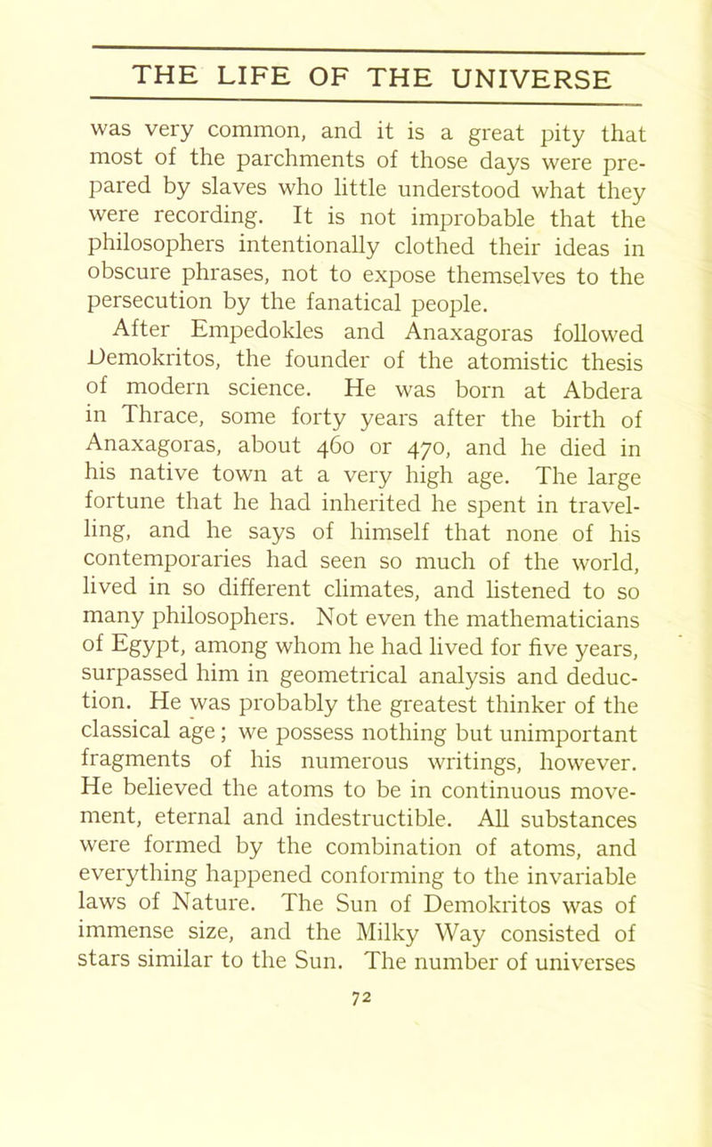 was very common, and it is a great pity that most of the parchments of those days were pre- pared by slaves who little understood what they were recording. It is not improbable that the philosophers intentionally clothed their ideas in obscure phrases, not to expose themselves to the persecution by the fanatical people. After Empedokles and Anaxagoras followed JJemokritos, the founder of the atomistic thesis of modern science. He was born at Abdera in Thrace, some forty years after the birth of Anaxagoras, about 460 or 470, and he died in his native town at a very high age. The large fortune that he had inherited he spent in travel- ling, and he says of himself that none of his contemporaries had seen so much of the world, lived in so different climates, and listened to so many philosophers. Not even the mathematicians of Egypt, among whom he had lived for five years, surpassed him in geometrical analysis and deduc- tion. He was probably the greatest thinker of the classical age; we possess nothing but unimportant fragments of his numerous writings, however. He believed the atoms to be in continuous move- ment, eternal and indestructible. All substances were formed by the combination of atoms, and everything happened conforming to the invariable laws of Nature. The Sun of Demokritos was of immense size, and the Milky Way consisted of stars similar to the Sun. The number of universes