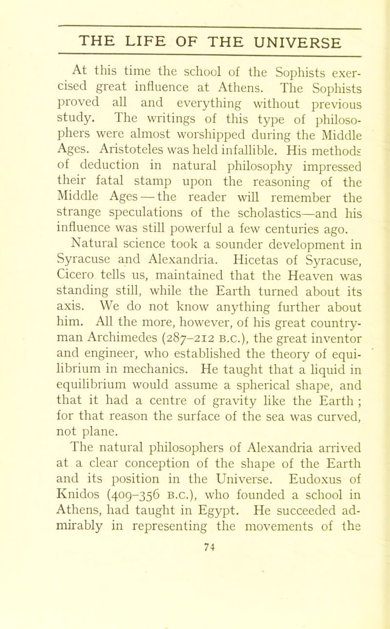 At this time the school of the Sophists exer- cised great influence at Athens. The Sophists proved all and everything without previous study. The writings of this type of philoso- phers were almost worshipped during the Middle Ages. Aristoteles was held infallible. His methods of deduction in natural philosophy impressed their fatal stamp ujDon the reasoning of the Middle Ages — the reader will remember the strange speculations of the scholastics—and his influence was still powerful a few centuries ago. Natural science took a sounder development in Syracuse and Alexandria. Hicetas of Syracuse, Cicero tells us, maintained that the Heaven was standing still, while the Earth turned about its axis. We do not know anything further about him. All the more, however, of his great country- man Archimedes (287-212 b.c.), the great inventor and engineer, who established the theory of equi- librium in mechanics. He taught that a liquid in equilibrium would assume a spherical shape, and that it had a centre of gravity like the Earth ; for that reason the surface of the sea was curved, not plane. The natural philosophers of Alexandria arrived at a clear conception of the shape of the Earth and its position in the Universe. Eudoxus of Knidos (409-356 B.c.), who founded a school in Athens, had taught in Egypt. He succeeded ad- mirably in representing the movements of the
