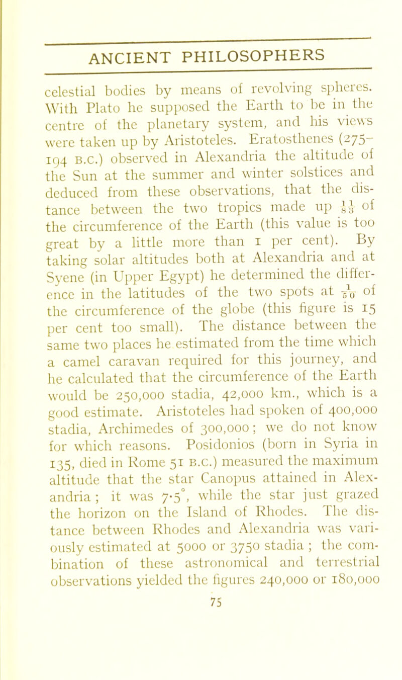 celestial bodies by means of revolving sphcies. With Plato he supposed the Earth to be in the centre of the planetary system, and his views were taken up by Aristoteles. Eratosthenes (275- 194 b.c.) observed in Alexandria the altitude of the Sun at the summer and winter solstices and deduced from these observations, that the dis- tance between the two tropics made up gg of the circumference of the Earth (this value is too great by a little more than 1 per cent). By taking solar altitudes both at Alexandria and at Syene (in Upper Egypt) he determined the differ- ence in the latitudes of the two spots at gV °f the circumference of the globe (this figure is 15 per cent too small). The distance between the same two places he estimated from the time which a camel caravan required for this journey, and he calculated that the circumference of the Earth would be 250,000 stadia, 42,000 km., which is a good estimate. Aristoteles had spoken of 400,000 stadia, Archimedes of 300,000; we do not know for which reasons. Posidonios (born in Syria in 135, died in Rome 51 b.c.) measured the maximum altitude that the star Canopus attained in Alex- andria ; it was 7-5°, while the star just grazed the horizon on the Island of Rhodes. The dis- tance between Rhodes and Alexandria was vari- ously estimated at 5000 or 3750 stadia ; the com- bination of these astronomical and terrestrial observations yielded the figures 240,000 or 180,000