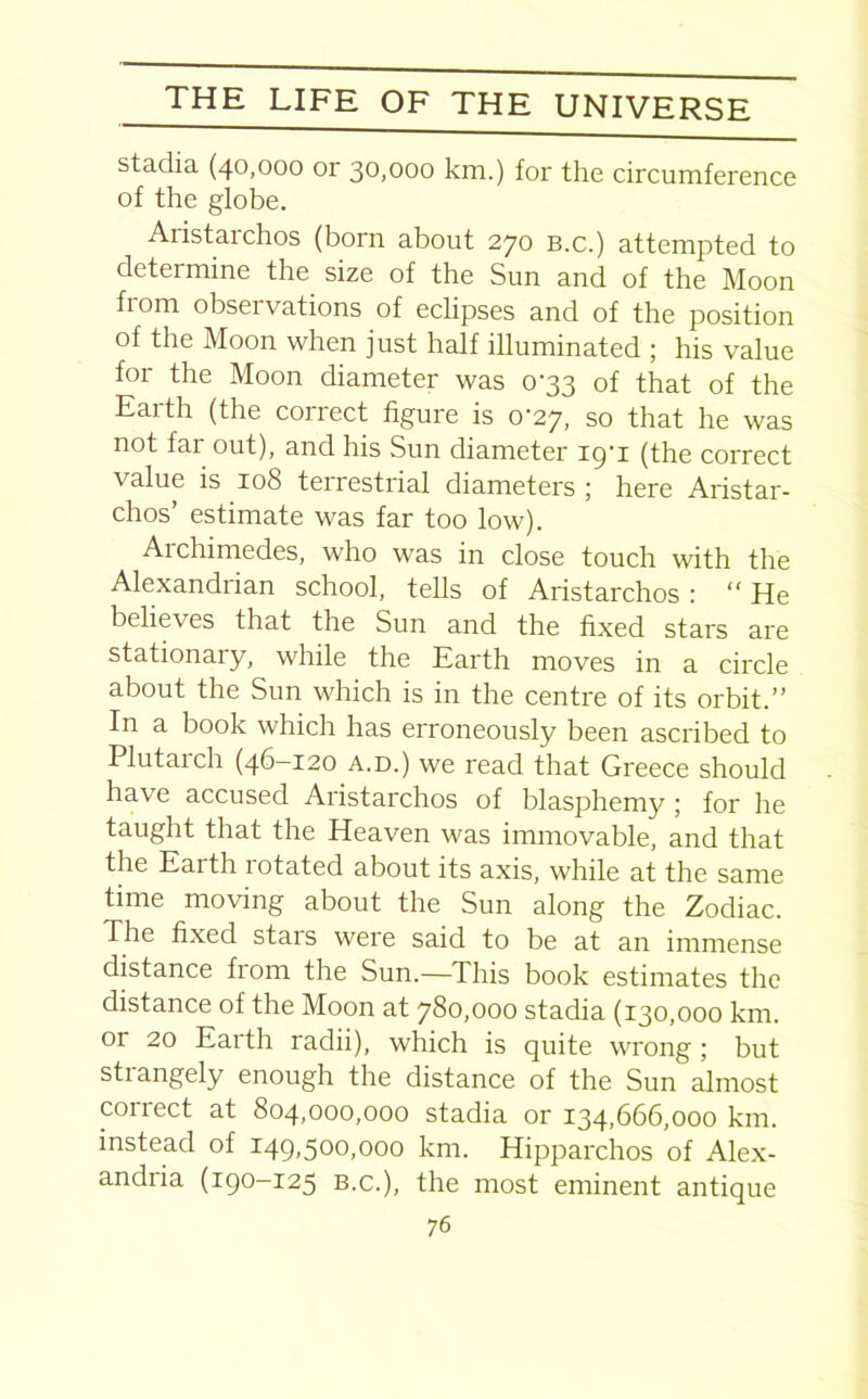 stadia (40,000 or 30,000 km.) for the circumference of the globe. Aristai chos (born about 270 b.c.) attempted to determine the size of the Sun and of the Moon horn obseivations of eclipses and of the position of the Moon when just half illuminated ; his value for the Moon diameter was 0-33 of that of the Earth (the correct figure is 0-27, so that he was not far out), and his Sun diameter iq'i (the correct value is 108 terrestrial diameters ; here Aristar- chos’ estimate was far too low). Archimedes, who was in close touch with the Alexandrian school, tells of Aristarchos : “ He believes that the Sun and the fixed stars are stationary, while the Earth moves in a circle about the Sun which is in the centre of its orbit.” In a book which has erroneously been ascribed to Plutaich (46-120 a.d.) we read that Greece should have accused Aristarchos of blasphemy ; for he taught that the Heaven was immovable, and that the Earth rotated about its axis, while at the same time moving about the Sun along the Zodiac. The fixed stars were said to be at an immense distance from the Sun.—This book estimates the distance of the Moon at 780,000 stadia (130,000 km. or 20 Earth radii), which is quite wrong; but strangely enough the distance of the Sun almost correct at 804,000,000 stadia or 134,666,000 km. instead of 149,500,000 km. Hipparchos of Alex- andria (190-125 B.c.), the most eminent antique