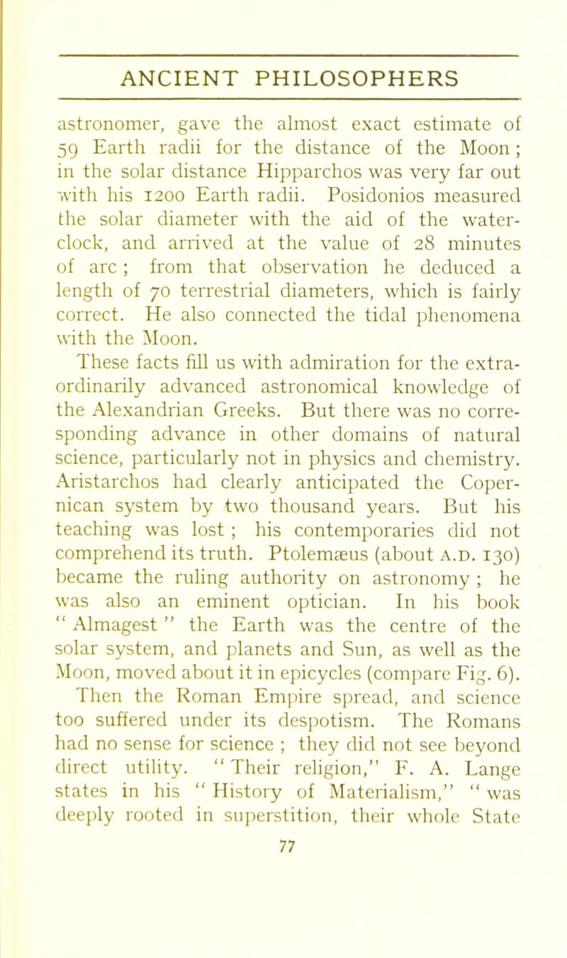 astronomer, gave the almost exact estimate of 59 Earth radii for the distance of the Moon; in the solar distance Hipparchos was very far out with his 1200 Earth radii. Posidonios measured the solar diameter with the aid of the water- clock, and arrived at the value of 28 minutes of arc; from that observation he deduced a length of 70 terrestrial diameters, which is fairly correct. He also connected the tidal phenomena with the Moon. These facts fill us with admiration for the extra- ordinarily advanced astronomical knowledge of the Alexandrian Greeks. But there was no corre- sponding advance in other domains of natural science, particularly not in physics and chemistry. Aristarchos had clearly anticipated the Coper- nican system by two thousand years. But his teaching was lost ; his contemporaries did not comprehend its truth. Ptolemseus (about a.d. 130) became the ruling authority on astronomy ; he was also an eminent optician. In his book “ Almagest ” the Earth was the centre of the solar system, and planets and Sun, as well as the Moon, moved about it in epicycles (compare Fig. 6). Then the Roman Empire spread, and science too suffered under its despotism. The Romans had no sense for science ; they did not see beyond direct utility. “ Their religion,” F. A. Lange states in his “ History of Materialism,” “ was deeply rooted in superstition, their whole State