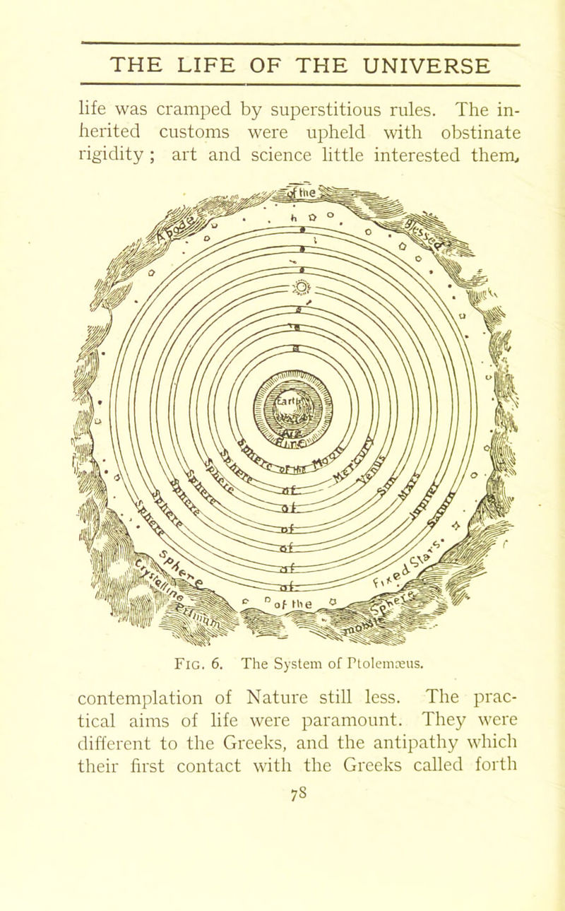 life was cramped by superstitious rules. The in- herited customs were upheld with obstinate rigidity ; art and science little interested them. Fig. 6. The System of rtolemceus. contemplation of Nature still less. The prac- tical aims of life were paramount. They were different to the Greeks, and the antipathy which their hi'st contact with the Greeks called forth 7S