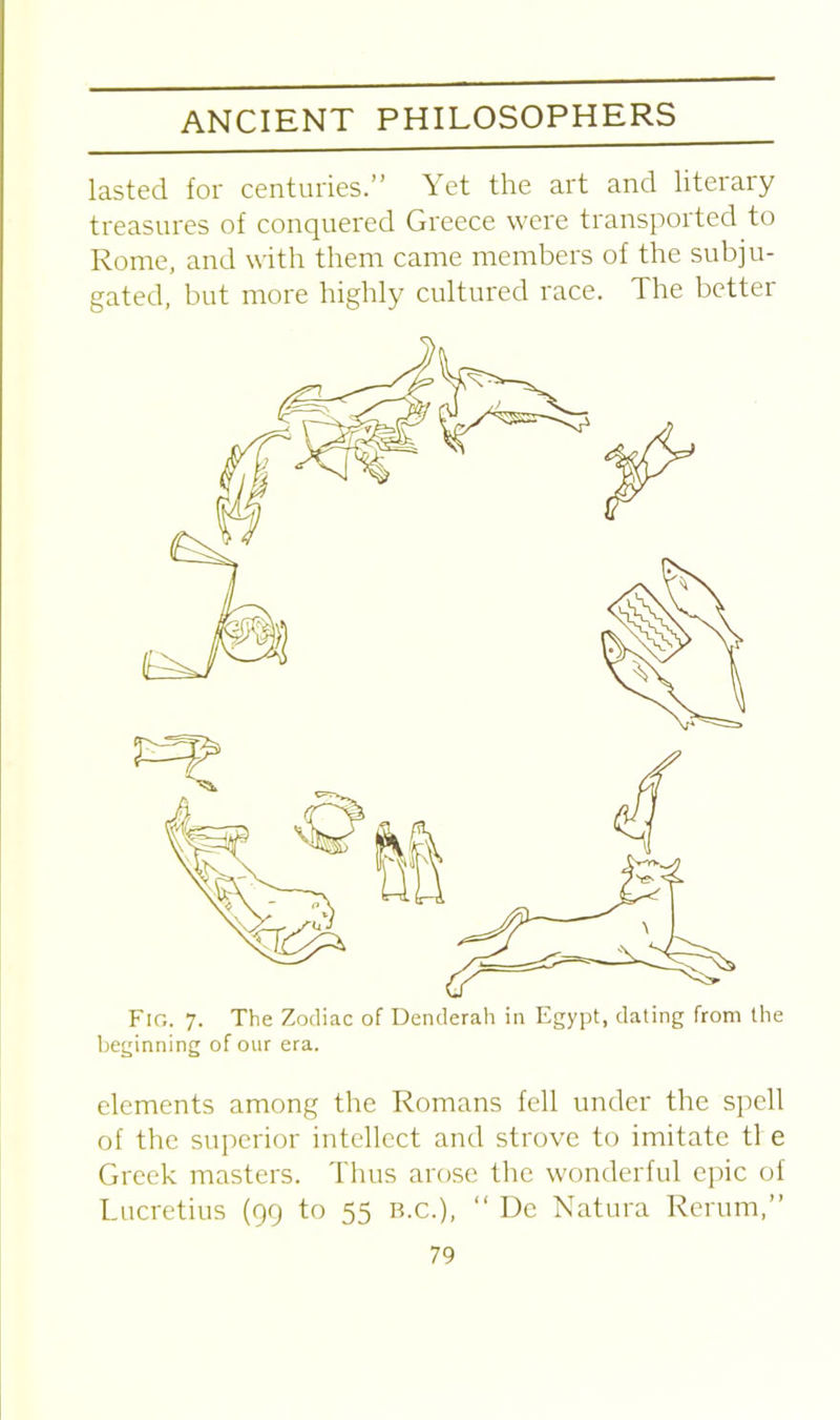 lasted for centuries.” Yet the art and liteiary treasures of conquered Greece were transported to Rome, and with them came members of the subju- gated, but more highly cultured race. The better Fig. 7. The Zodiac of Denderah in Egypt, dating from the beginning of our era. elements among the Romans fell under the spell of the superior intellect and strove to imitate tl e Greek masters. Thus arose the wonderful epic of Lucretius (99 to 55 B.C.), “ De Natura Rerum,”