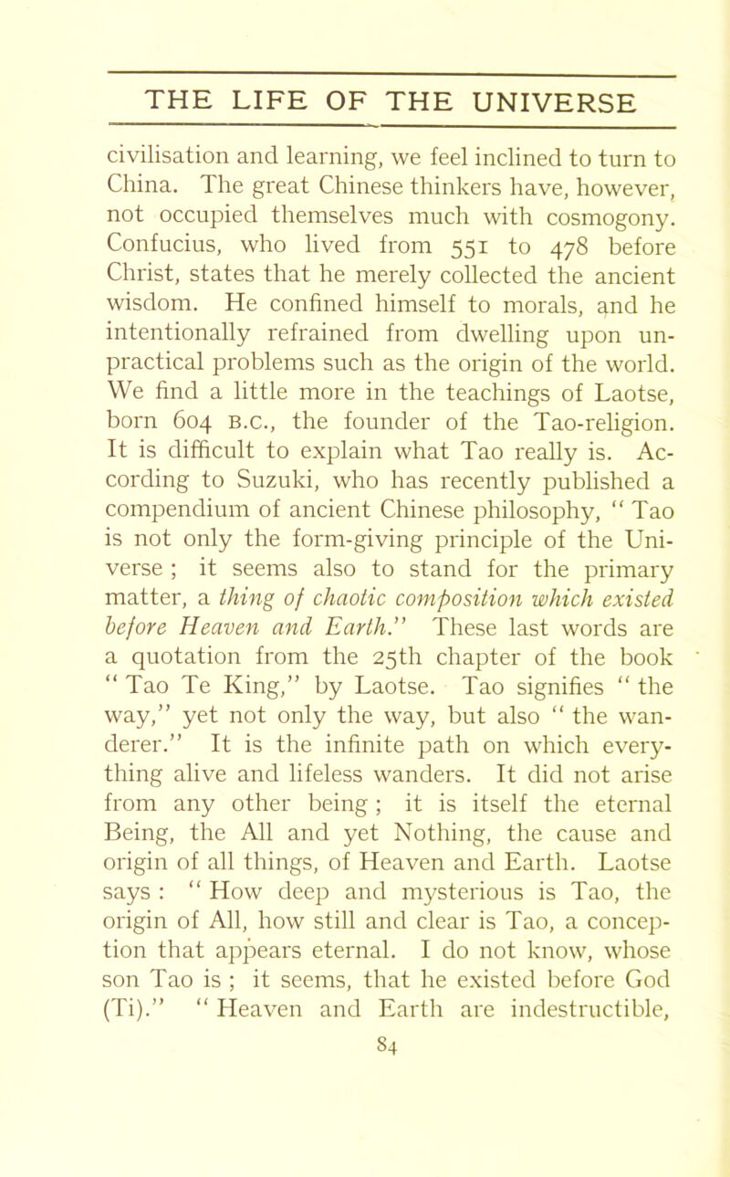 civilisation and learning, we feel inclined to turn to China. 1 he great Chinese thinkers have, however, not occupied themselves much with cosmogony. Confucius, who lived from 551 to 478 before Christ, states that he merely collected the ancient wisdom. He confined himself to morals, and he intentionally refrained from dwelling upon un- practical problems such as the origin of the world. We find a little more in the teachings of Laotse, born 604 b.c., the founder of the Tao-religion. It is difficult to explain what Tao really is. Ac- cording to Suzuki, who has recently published a compendium of ancient Chinese philosophy, “Tao is not only the form-giving principle of the Uni- verse ; it seems also to stand for the primary matter, a thing of chaotic composition which existed before Heaven and Earth.” These last words are a quotation from the 25th chapter of the book “ Tao Te King,” by Laotse. Tao signifies “ the way,” yet not only the way, but also “ the wan- derer.” It is the infinite path on which every- thing alive and lifeless wanders. It did not arise from any other being; it is itself the eternal Being, the All and yet Nothing, the cause and origin of all things, of Heaven and Earth. Laotse says : “ How deep and mysterious is Tao, the origin of All, how still and clear is Tao, a concep- tion that appears eternal. I do not know, whose son Tao is ; it seems, that he existed before God (Ti).” “ Heaven and Earth are indestructible, S4
