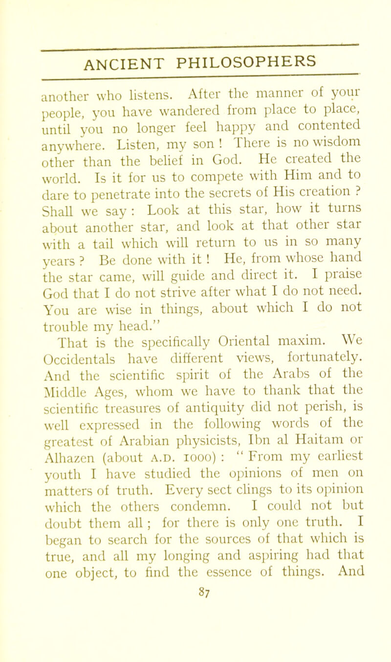 another who listens. After the manner of your people, you have wandered from place to place, until you no longer feel happy and contented anywhere. Listen, my son ! There is no wisdom other than the belief in God. He created the world. Is it for us to compete with Him and to dare to penetrate into the secrets of His creation ? Shall we say : Look at this star, how it turns about another star, and look at that other star with a tail which will return to us in so many years ? Be done with it ! He, from whose hand the star came, will guide and direct it. I praise God that I do not strive after what I do not need. You are wise in things, about which I do not trouble my head.” That is the specifically Oriental maxim. We Occidentals have different views, fortunately. And the scientific spirit of the Arabs of the Middle Ages, whom we have to thank that the scientific treasures of antiquity did not perish, is well expressed in the following words of the greatest of Arabian physicists, Ibn al Haitam or Alhazen (about a.d. iooo) : “ From my earliest youth I have studied the opinions of men on matters of truth. Every sect clings to its opinion which the others condemn. I could not but doubt them all; for there is only one truth. I began to search for the sources of that which is true, and all my longing and aspiring had that object, to find the essence of things. And one